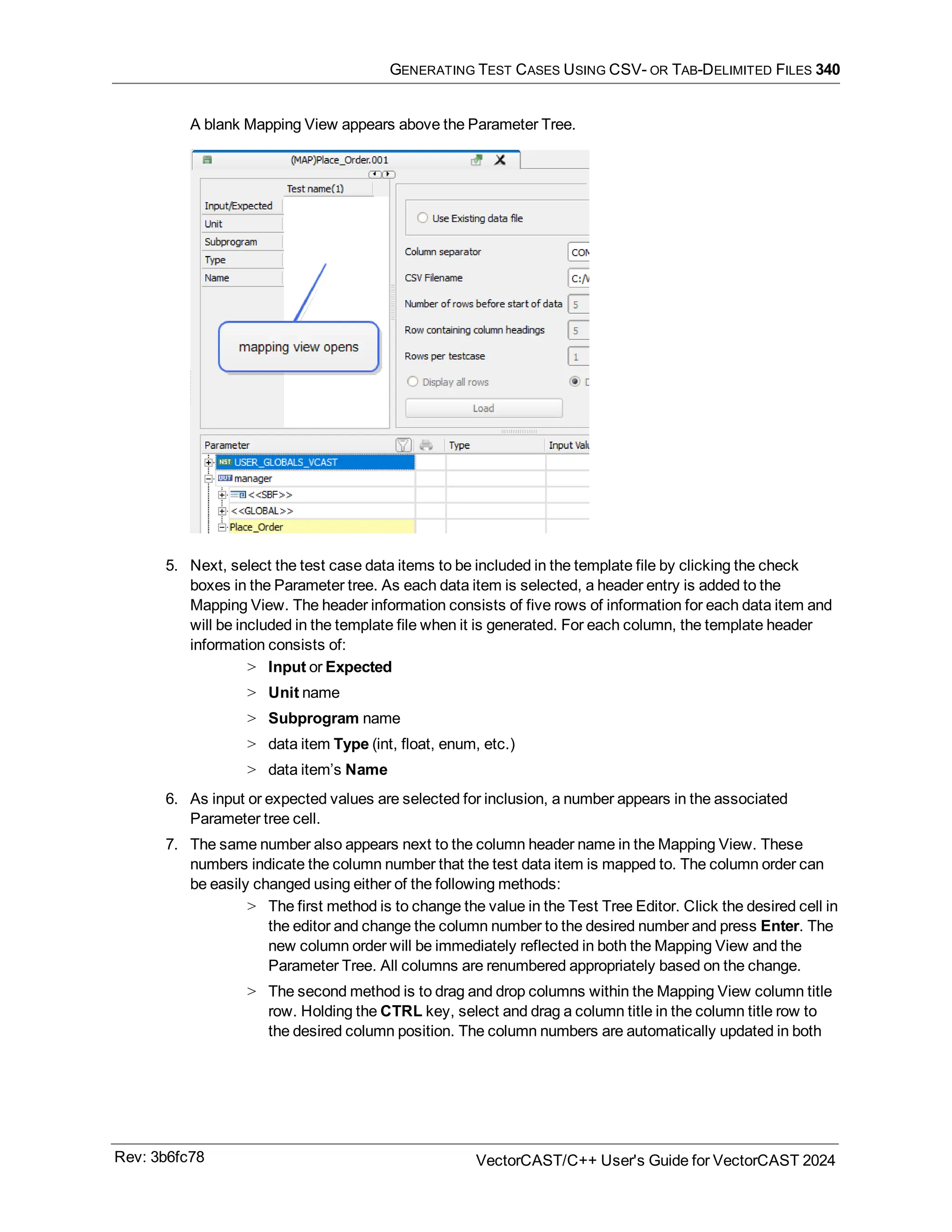 GENERATING TEST CASES USING CSV- OR TAB-DELIMITED FILES 340
A blank Mapping View appears above the Parameter Tree.
5. Next, select the test case data items to be included in the template file by clicking the check
boxes in the Parameter tree. As each data item is selected, a header entry is added to the
Mapping View. The header information consists of five rows of information for each data item and
will be included in the template file when it is generated. For each column, the template header
information consists of:
> Input or Expected
> Unit name
> Subprogram name
> data item Type (int, float, enum, etc.)
> data item’s Name
6. As input or expected values are selected for inclusion, a number appears in the associated
Parameter tree cell.
7. The same number also appears next to the column header name in the Mapping View. These
numbers indicate the column number that the test data item is mapped to. The column order can
be easily changed using either of the following methods:
> The first method is to change the value in the Test Tree Editor. Click the desired cell in
the editor and change the column number to the desired number and press Enter. The
new column order will be immediately reflected in both the Mapping View and the
Parameter Tree. All columns are renumbered appropriately based on the change.
> The second method is to drag and drop columns within the Mapping View column title
row. Holding the CTRL key, select and drag a column title in the column title row to
the desired column position. The column numbers are automatically updated in both
Rev: 3b6fc78 VectorCAST/C++ User's Guide for VectorCAST 2024
 