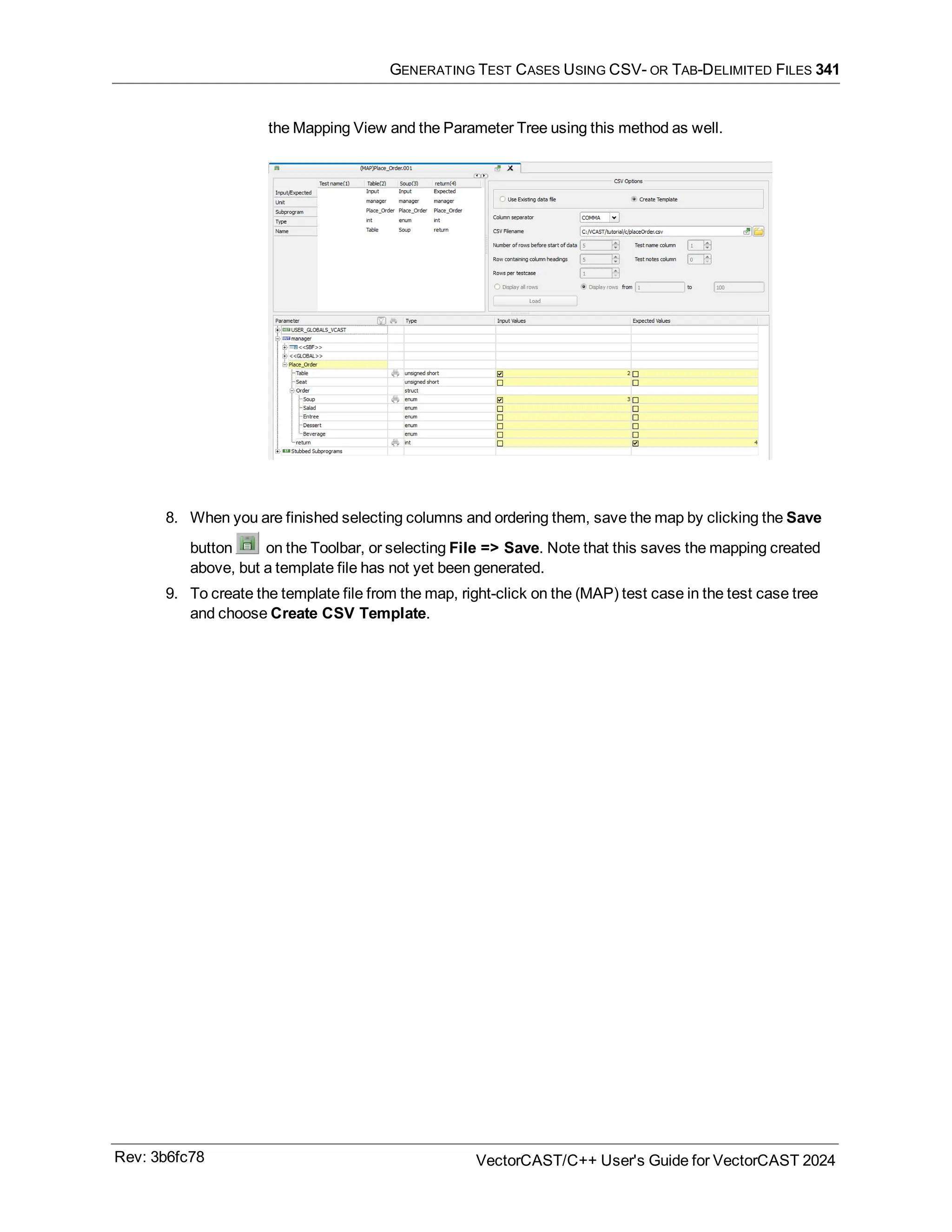 GENERATING TEST CASES USING CSV- OR TAB-DELIMITED FILES 341
the Mapping View and the Parameter Tree using this method as well.
8. When you are finished selecting columns and ordering them, save the map by clicking the Save
button on the Toolbar, or selecting File => Save. Note that this saves the mapping created
above, but a template file has not yet been generated.
9. To create the template file from the map, right-click on the (MAP) test case in the test case tree
and choose Create CSV Template.
Rev: 3b6fc78 VectorCAST/C++ User's Guide for VectorCAST 2024
 