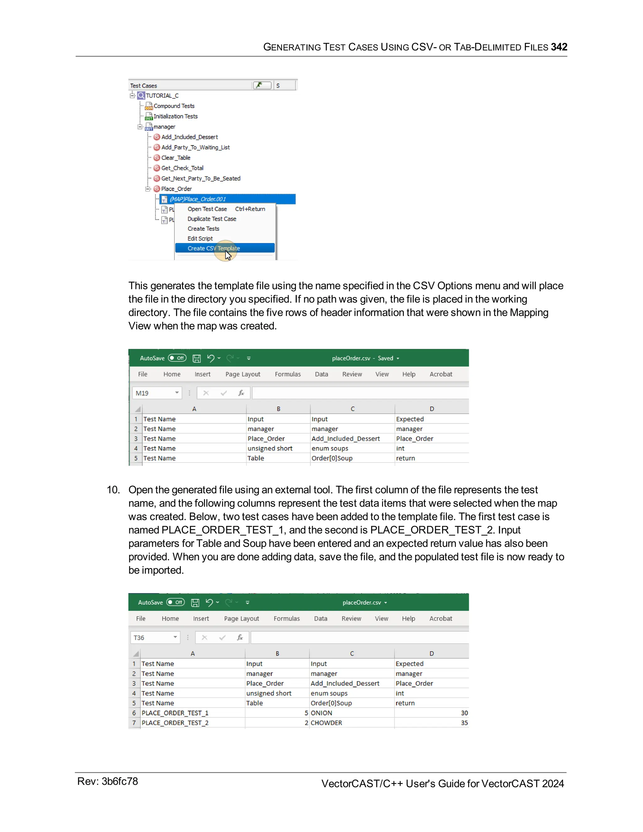 GENERATING TEST CASES USING CSV- OR TAB-DELIMITED FILES 342
This generates the template file using the name specified in the CSV Options menu and will place
the file in the directory you specified. If no path was given, the file is placed in the working
directory. The file contains the five rows of header information that were shown in the Mapping
View when the map was created.
10. Open the generated file using an external tool. The first column of the file represents the test
name, and the following columns represent the test data items that were selected when the map
was created. Below, two test cases have been added to the template file. The first test case is
named PLACE_ORDER_TEST_1, and the second is PLACE_ORDER_TEST_2. Input
parameters for Table and Soup have been entered and an expected return value has also been
provided. When you are done adding data, save the file, and the populated test file is now ready to
be imported.
Rev: 3b6fc78 VectorCAST/C++ User's Guide for VectorCAST 2024
 