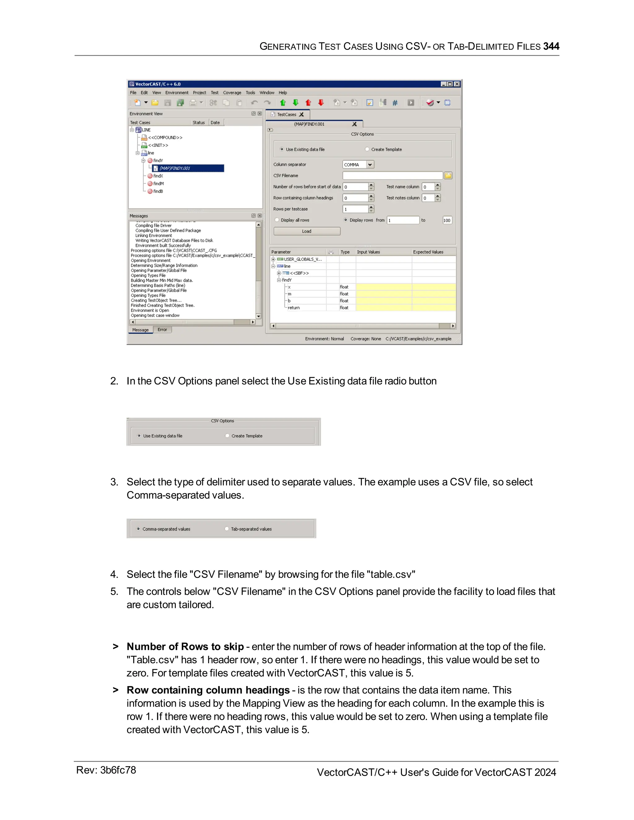 GENERATING TEST CASES USING CSV- OR TAB-DELIMITED FILES 344
2. In the CSV Options panel select the Use Existing data file radio button
3. Select the type of delimiter used to separate values. The example uses a CSV file, so select
Comma-separated values.
4. Select the file "CSV Filename" by browsing for the file "table.csv"
5. The controls below "CSV Filename" in the CSV Options panel provide the facility to load files that
are custom tailored.
> Number of Rows to skip - enter the number of rows of header information at the top of the file.
"Table.csv" has 1 header row, so enter 1. If there were no headings, this value would be set to
zero. For template files created with VectorCAST, this value is 5.
> Row containing column headings - is the row that contains the data item name. This
information is used by the Mapping View as the heading for each column. In the example this is
row 1. If there were no heading rows, this value would be set to zero. When using a template file
created with VectorCAST, this value is 5.
Rev: 3b6fc78 VectorCAST/C++ User's Guide for VectorCAST 2024
 