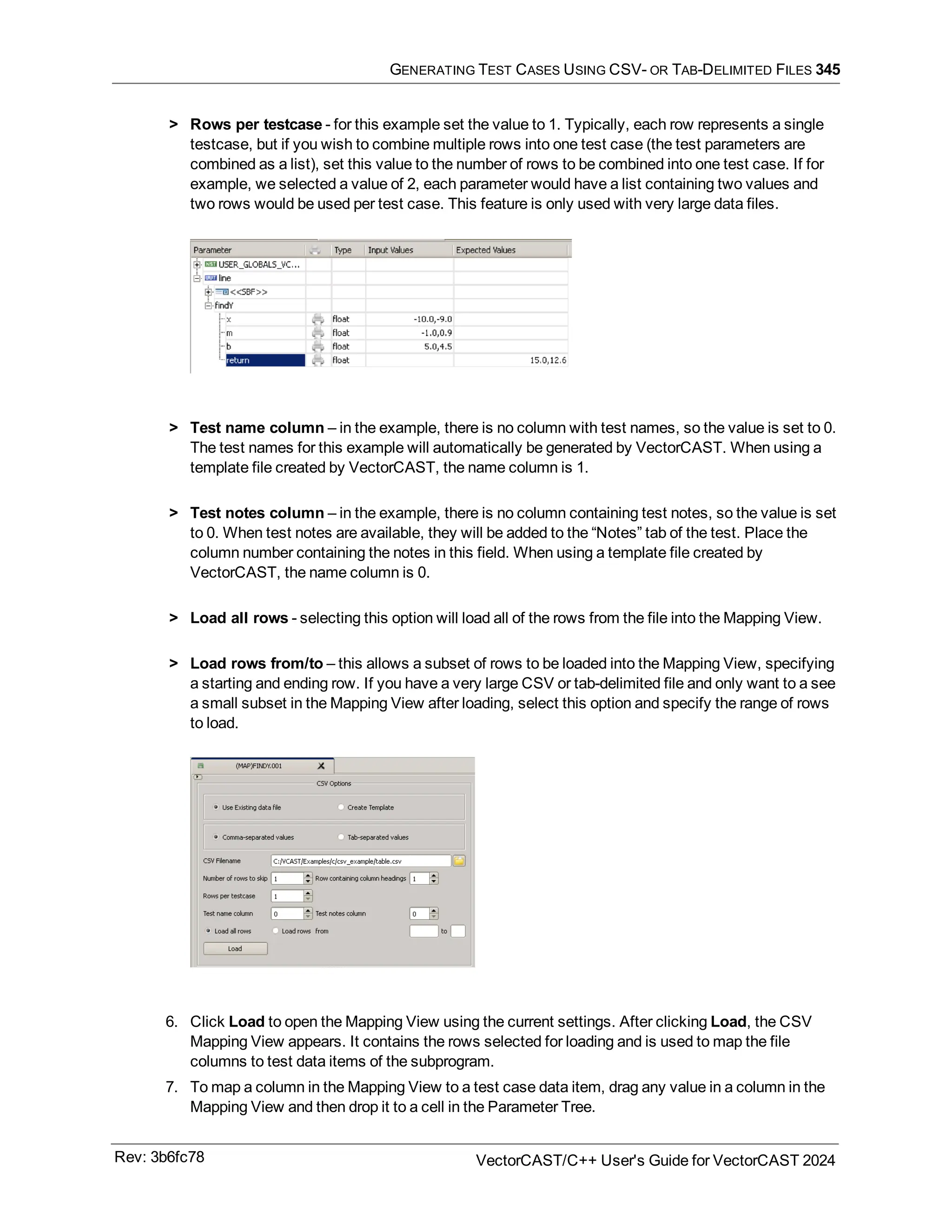 GENERATING TEST CASES USING CSV- OR TAB-DELIMITED FILES 345
> Rows per testcase - for this example set the value to 1. Typically, each row represents a single
testcase, but if you wish to combine multiple rows into one test case (the test parameters are
combined as a list), set this value to the number of rows to be combined into one test case. If for
example, we selected a value of 2, each parameter would have a list containing two values and
two rows would be used per test case. This feature is only used with very large data files.
> Test name column – in the example, there is no column with test names, so the value is set to 0.
The test names for this example will automatically be generated by VectorCAST. When using a
template file created by VectorCAST, the name column is 1.
> Test notes column – in the example, there is no column containing test notes, so the value is set
to 0. When test notes are available, they will be added to the “Notes” tab of the test. Place the
column number containing the notes in this field. When using a template file created by
VectorCAST, the name column is 0.
> Load all rows - selecting this option will load all of the rows from the file into the Mapping View.
> Load rows from/to – this allows a subset of rows to be loaded into the Mapping View, specifying
a starting and ending row. If you have a very large CSV or tab-delimited file and only want to a see
a small subset in the Mapping View after loading, select this option and specify the range of rows
to load.
6. Click Load to open the Mapping View using the current settings. After clicking Load, the CSV
Mapping View appears. It contains the rows selected for loading and is used to map the file
columns to test data items of the subprogram.
7. To map a column in the Mapping View to a test case data item, drag any value in a column in the
Mapping View and then drop it to a cell in the Parameter Tree.
Rev: 3b6fc78 VectorCAST/C++ User's Guide for VectorCAST 2024
 