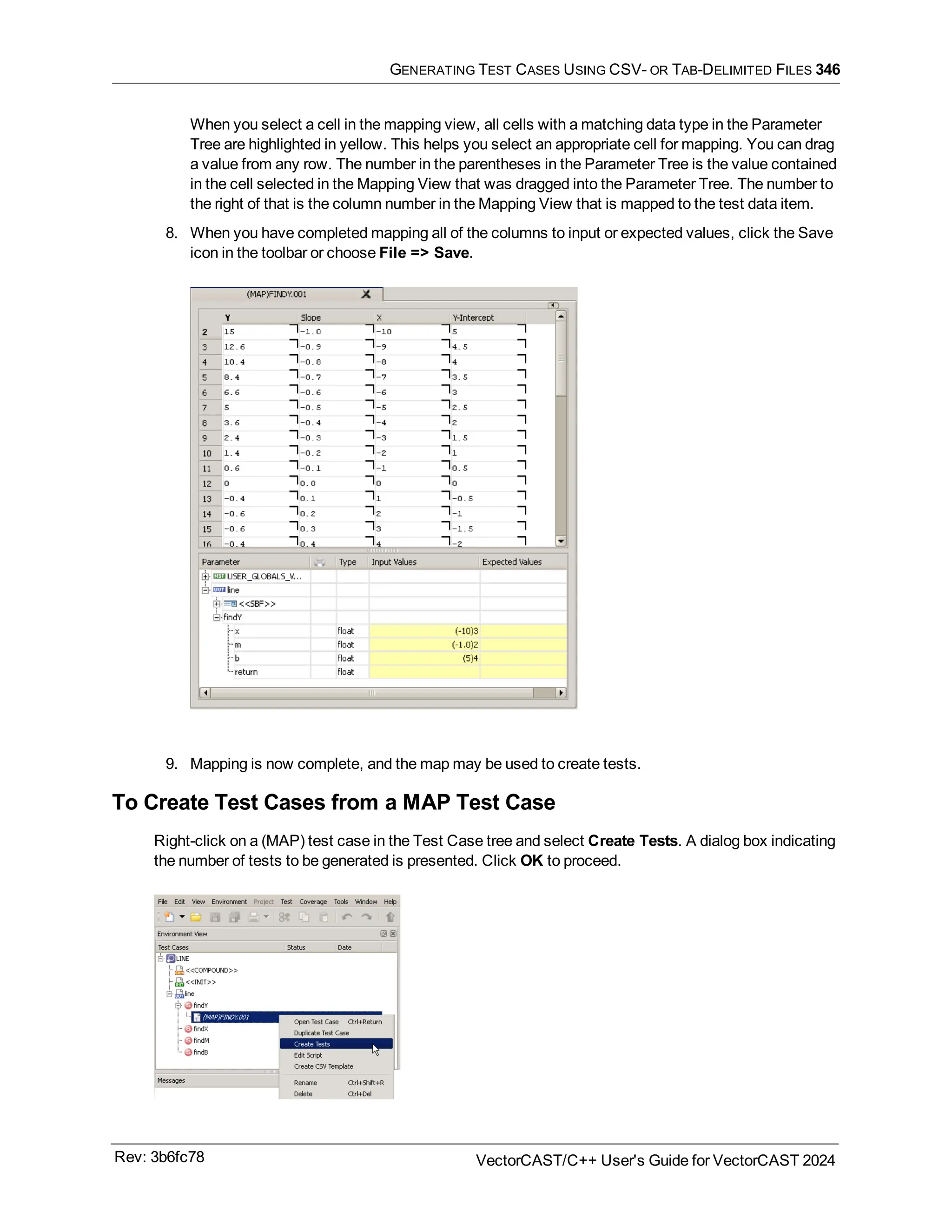 GENERATING TEST CASES USING CSV- OR TAB-DELIMITED FILES 346
When you select a cell in the mapping view, all cells with a matching data type in the Parameter
Tree are highlighted in yellow. This helps you select an appropriate cell for mapping. You can drag
a value from any row. The number in the parentheses in the Parameter Tree is the value contained
in the cell selected in the Mapping View that was dragged into the Parameter Tree. The number to
the right of that is the column number in the Mapping View that is mapped to the test data item.
8. When you have completed mapping all of the columns to input or expected values, click the Save
icon in the toolbar or choose File => Save.
9. Mapping is now complete, and the map may be used to create tests.
To Create Test Cases from a MAP Test Case
Right-click on a (MAP) test case in the Test Case tree and select Create Tests. A dialog box indicating
the number of tests to be generated is presented. Click OK to proceed.
Rev: 3b6fc78 VectorCAST/C++ User's Guide for VectorCAST 2024
 