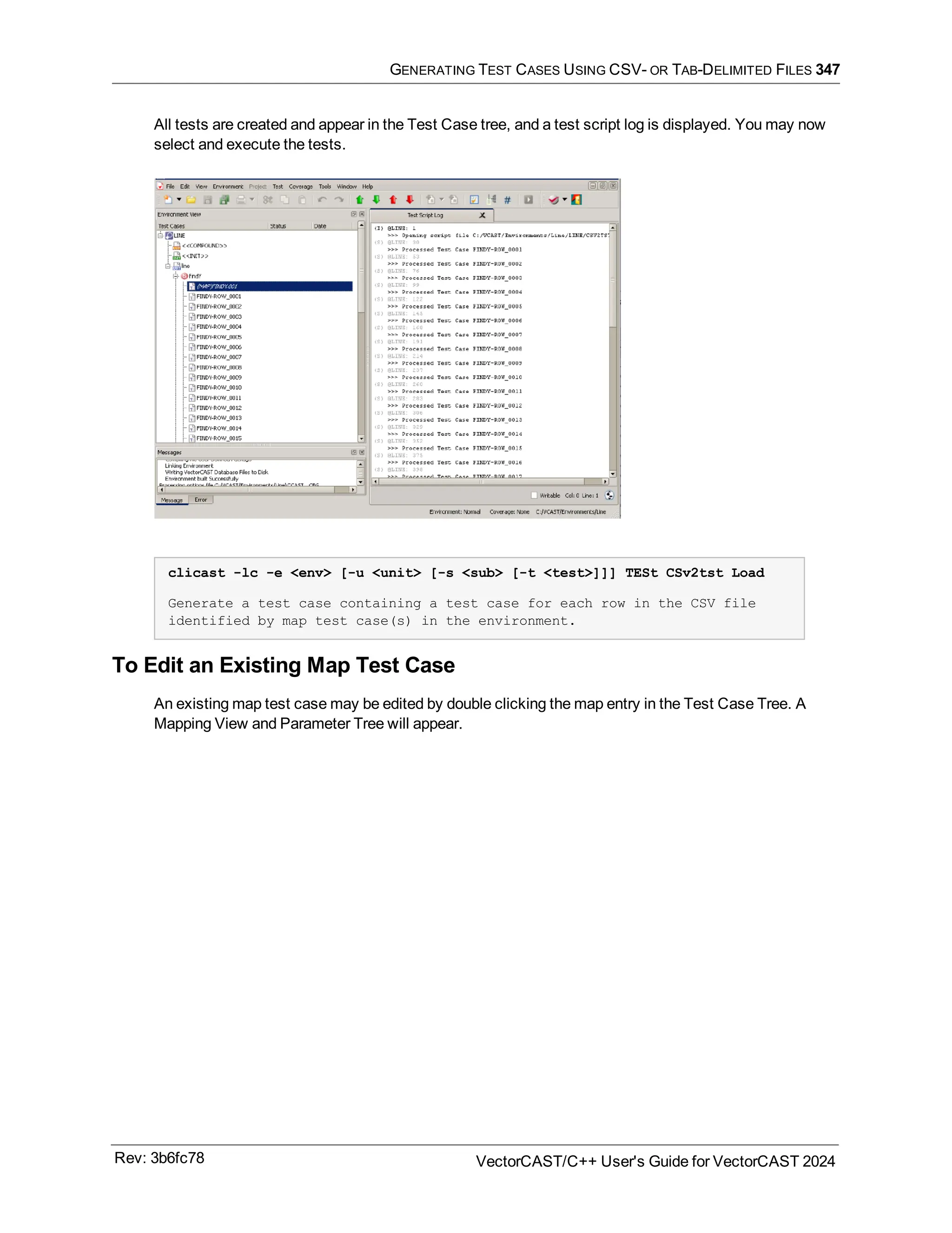 GENERATING TEST CASES USING CSV- OR TAB-DELIMITED FILES 347
All tests are created and appear in the Test Case tree, and a test script log is displayed. You may now
select and execute the tests.
clicast -lc -e <env> [-u <unit> [-s <sub> [-t <test>]]] TESt CSv2tst Load
Generate a test case containing a test case for each row in the CSV file
identified by map test case(s) in the environment.
To Edit an Existing Map Test Case
An existing map test case may be edited by double clicking the map entry in the Test Case Tree. A
Mapping View and Parameter Tree will appear.
Rev: 3b6fc78 VectorCAST/C++ User's Guide for VectorCAST 2024
 