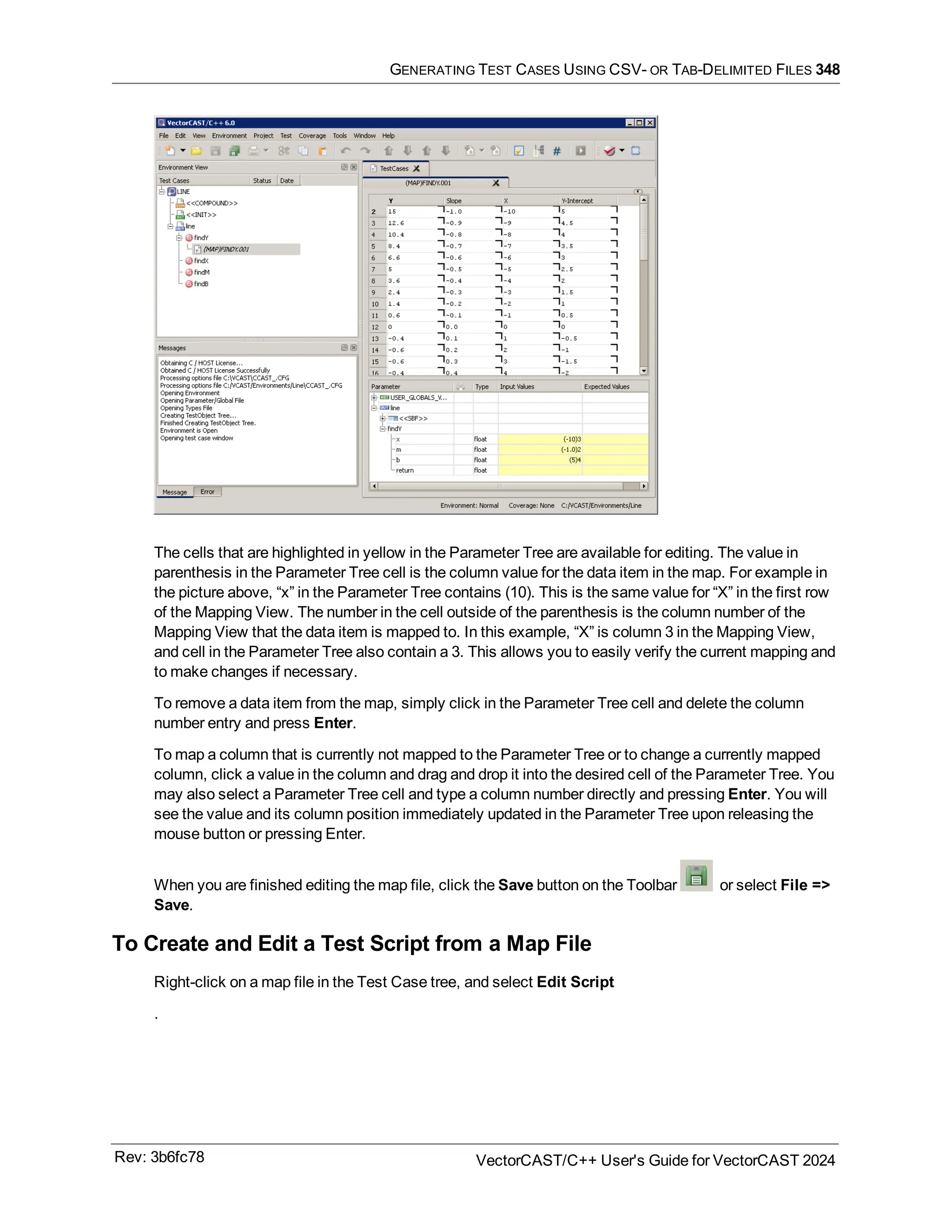 GENERATING TEST CASES USING CSV- OR TAB-DELIMITED FILES 348
The cells that are highlighted in yellow in the Parameter Tree are available for editing. The value in
parenthesis in the Parameter Tree cell is the column value for the data item in the map. For example in
the picture above, “x” in the Parameter Tree contains (10). This is the same value for “X” in the first row
of the Mapping View. The number in the cell outside of the parenthesis is the column number of the
Mapping View that the data item is mapped to. In this example, “X” is column 3 in the Mapping View,
and cell in the Parameter Tree also contain a 3. This allows you to easily verify the current mapping and
to make changes if necessary.
To remove a data item from the map, simply click in the Parameter Tree cell and delete the column
number entry and press Enter.
To map a column that is currently not mapped to the Parameter Tree or to change a currently mapped
column, click a value in the column and drag and drop it into the desired cell of the Parameter Tree. You
may also select a Parameter Tree cell and type a column number directly and pressing Enter. You will
see the value and its column position immediately updated in the Parameter Tree upon releasing the
mouse button or pressing Enter.
When you are finished editing the map file, click the Save button on the Toolbar or select File =>
Save.
To Create and Edit a Test Script from a Map File
Right-click on a map file in the Test Case tree, and select Edit Script
.
Rev: 3b6fc78 VectorCAST/C++ User's Guide for VectorCAST 2024
 
