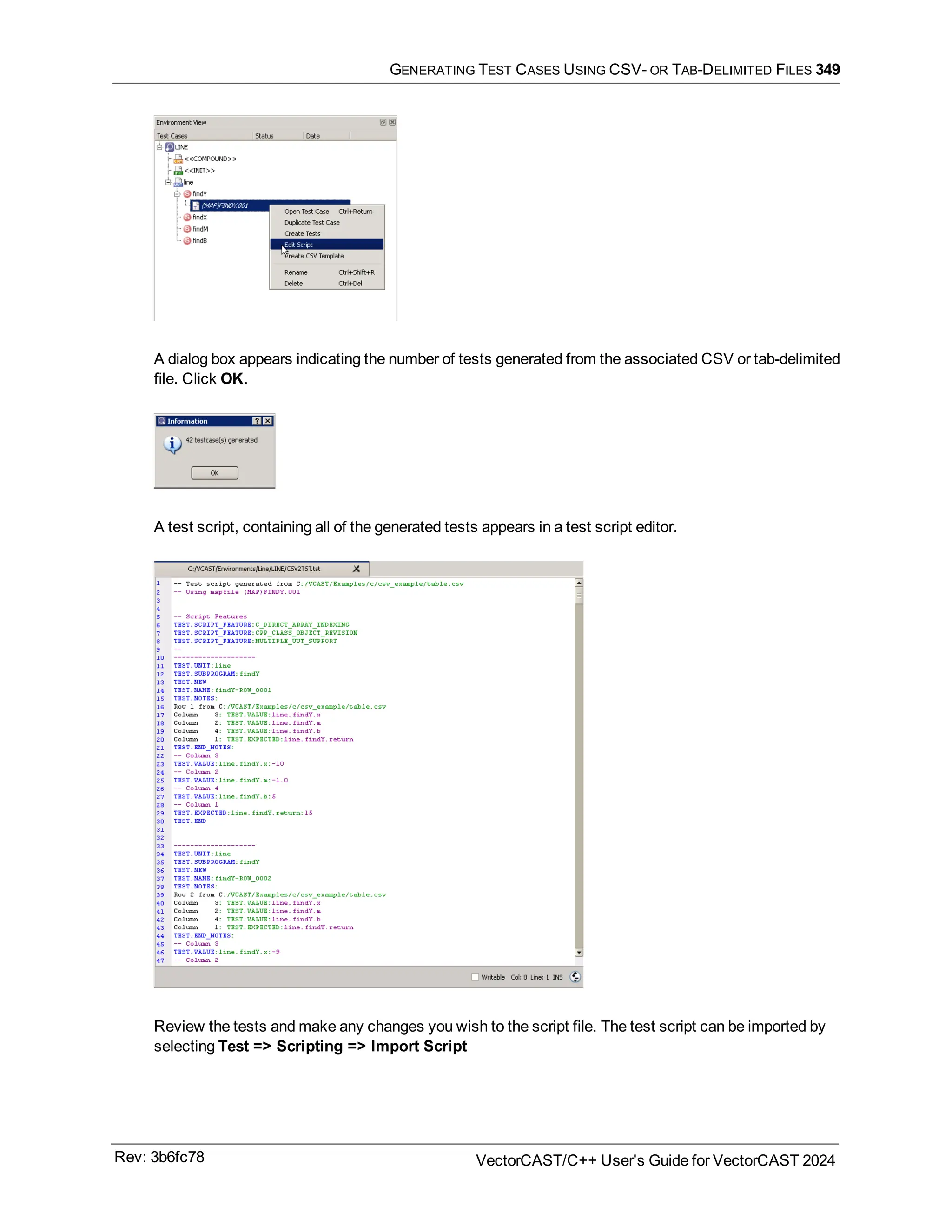 GENERATING TEST CASES USING CSV- OR TAB-DELIMITED FILES 349
A dialog box appears indicating the number of tests generated from the associated CSV or tab-delimited
file. Click OK.
A test script, containing all of the generated tests appears in a test script editor.
Review the tests and make any changes you wish to the script file. The test script can be imported by
selecting Test => Scripting => Import Script
Rev: 3b6fc78 VectorCAST/C++ User's Guide for VectorCAST 2024
 