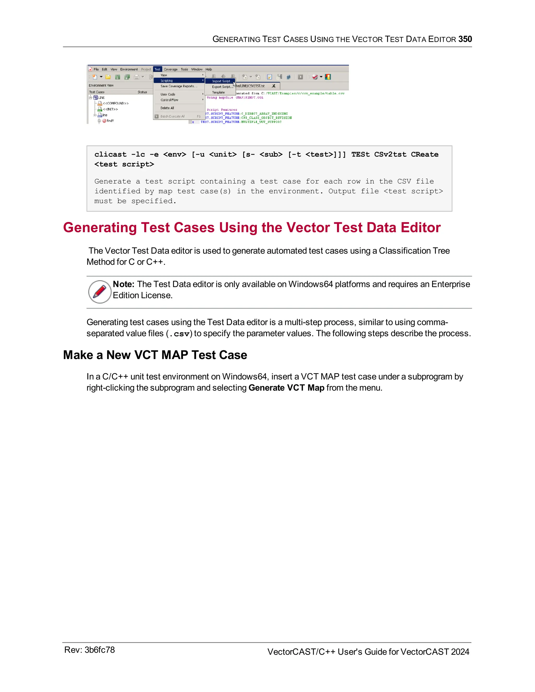 GENERATING TEST CASES USING THE VECTOR TEST DATA EDITOR 350
clicast -lc -e <env> [-u <unit> [s- <sub> [-t <test>]]] TESt CSv2tst CReate
<test script>
Generate a test script containing a test case for each row in the CSV file
identified by map test case(s) in the environment. Output file <test script>
must be specified.
Generating Test Cases Using the Vector Test Data Editor
The Vector Test Data editor is used to generate automated test cases using a Classification Tree
Method for C or C++.
Note: The Test Data editor is only available on Windows64 platforms and requires an Enterprise
Edition License.
Generating test cases using the Test Data editor is a multi-step process, similar to using comma-
separated value files (.csv) to specify the parameter values. The following steps describe the process.
Make a New VCT MAP Test Case
In a C/C++ unit test environment on Windows64, insert a VCT MAP test case under a subprogram by
right-clicking the subprogram and selecting Generate VCT Map from the menu.
Rev: 3b6fc78 VectorCAST/C++ User's Guide for VectorCAST 2024
 