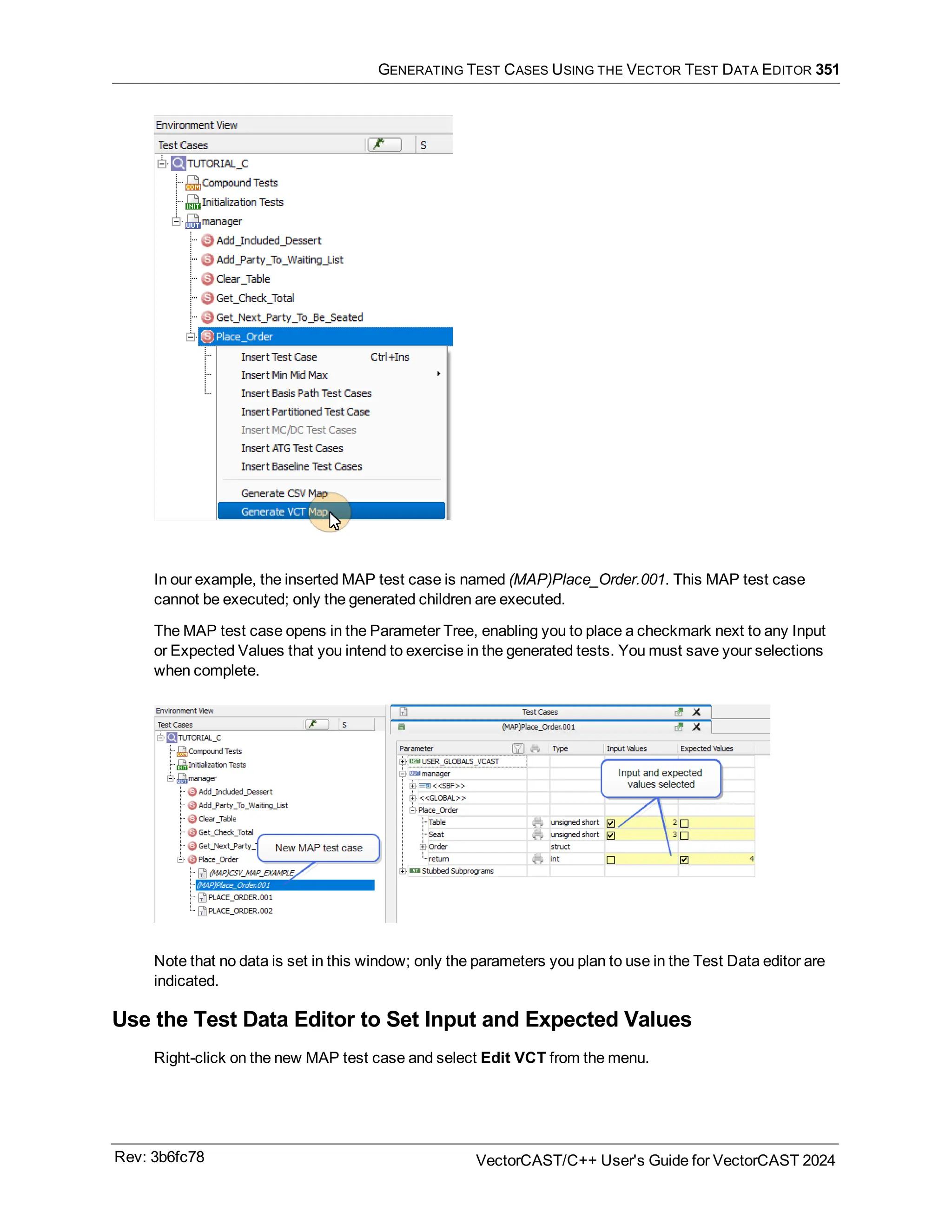 GENERATING TEST CASES USING THE VECTOR TEST DATA EDITOR 351
In our example, the inserted MAP test case is named (MAP)Place_Order.001. This MAP test case
cannot be executed; only the generated children are executed.
The MAP test case opens in the Parameter Tree, enabling you to place a checkmark next to any Input
or Expected Values that you intend to exercise in the generated tests. You must save your selections
when complete.
Note that no data is set in this window; only the parameters you plan to use in the Test Data editor are
indicated.
Use the Test Data Editor to Set Input and Expected Values
Right-click on the new MAP test case and select Edit VCT from the menu.
Rev: 3b6fc78 VectorCAST/C++ User's Guide for VectorCAST 2024
 