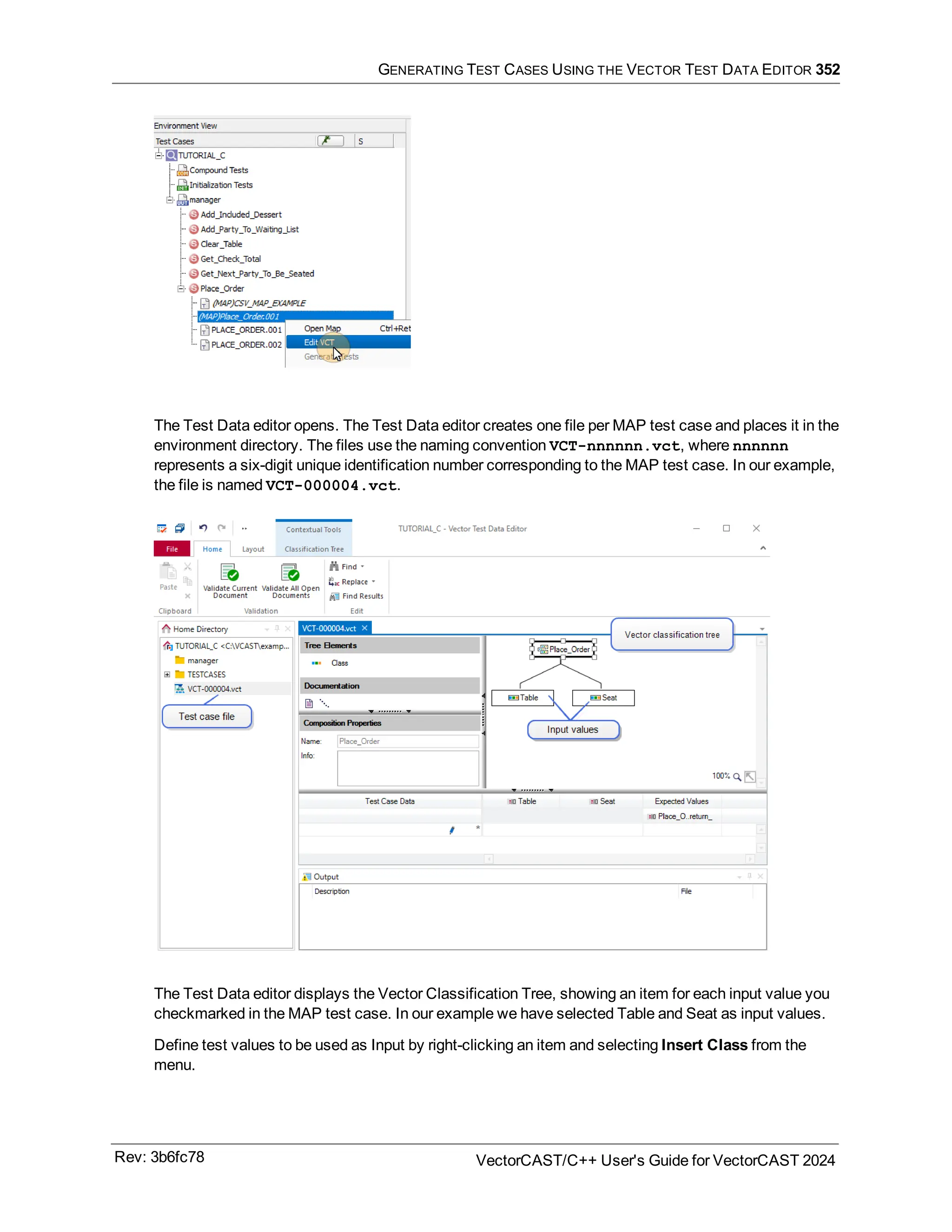 GENERATING TEST CASES USING THE VECTOR TEST DATA EDITOR 352
The Test Data editor opens. The Test Data editor creates one file per MAP test case and places it in the
environment directory. The files use the naming convention VCT-nnnnnn.vct, where nnnnnn
represents a six-digit unique identification number corresponding to the MAP test case. In our example,
the file is named VCT-000004.vct.
The Test Data editor displays the Vector Classification Tree, showing an item for each input value you
checkmarked in the MAP test case. In our example we have selected Table and Seat as input values.
Define test values to be used as Input by right-clicking an item and selecting Insert Class from the
menu.
Rev: 3b6fc78 VectorCAST/C++ User's Guide for VectorCAST 2024
 