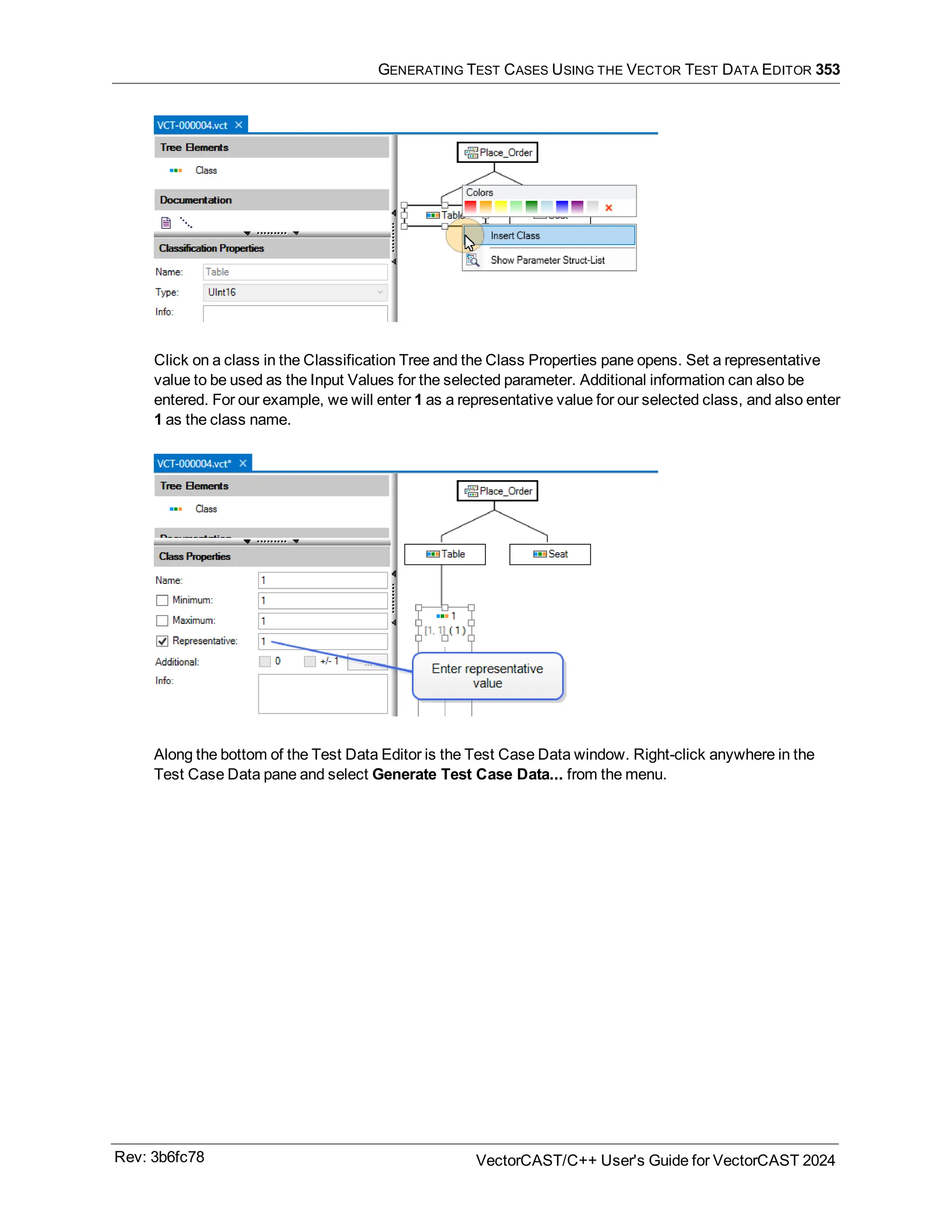 GENERATING TEST CASES USING THE VECTOR TEST DATA EDITOR 353
Click on a class in the Classification Tree and the Class Properties pane opens. Set a representative
value to be used as the Input Values for the selected parameter. Additional information can also be
entered. For our example, we will enter 1 as a representative value for our selected class, and also enter
1 as the class name.
Along the bottom of the Test Data Editor is the Test Case Data window. Right-click anywhere in the
Test Case Data pane and select Generate Test Case Data... from the menu.
Rev: 3b6fc78 VectorCAST/C++ User's Guide for VectorCAST 2024
 