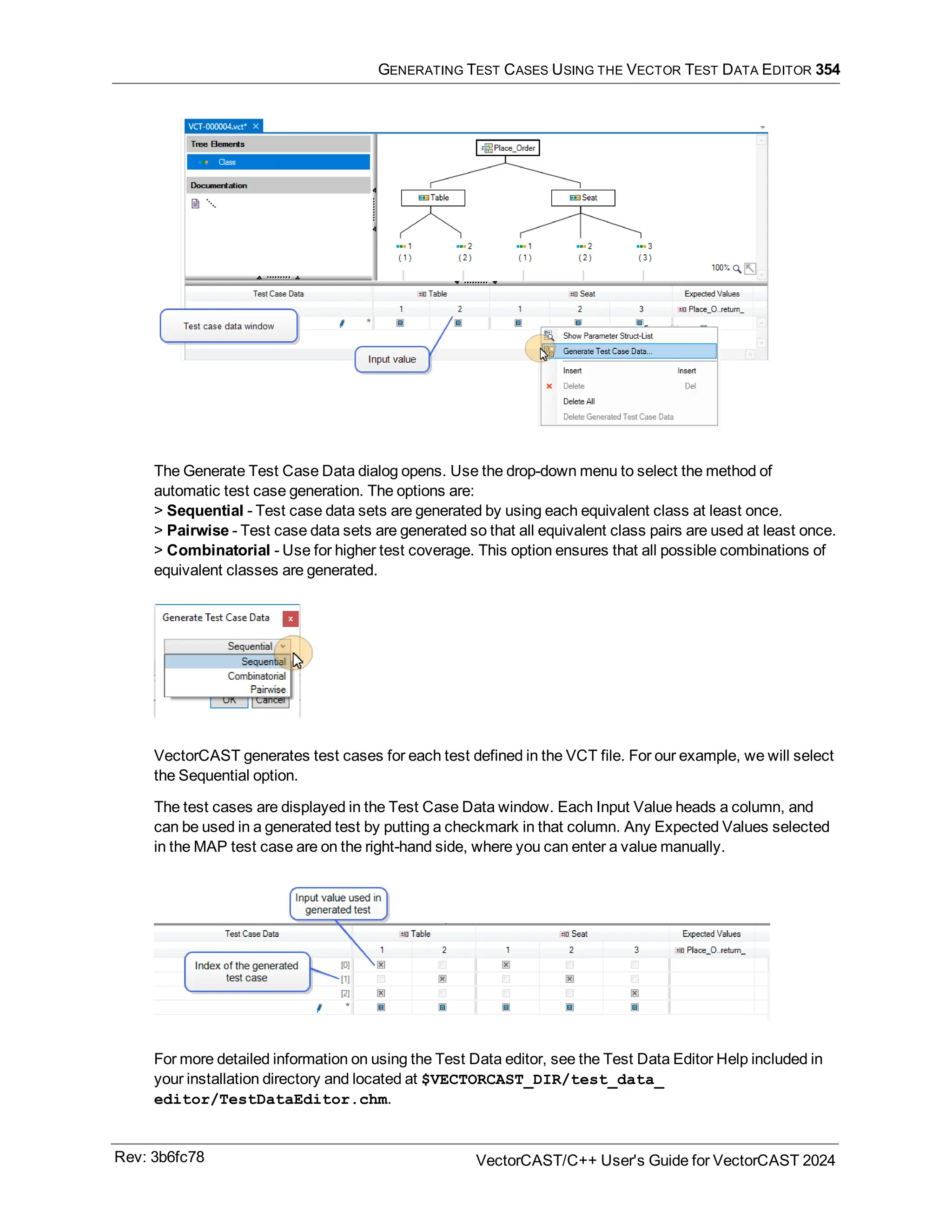 GENERATING TEST CASES USING THE VECTOR TEST DATA EDITOR 354
The Generate Test Case Data dialog opens. Use the drop-down menu to select the method of
automatic test case generation. The options are:
> Sequential - Test case data sets are generated by using each equivalent class at least once.
> Pairwise - Test case data sets are generated so that all equivalent class pairs are used at least once.
> Combinatorial - Use for higher test coverage. This option ensures that all possible combinations of
equivalent classes are generated.
VectorCAST generates test cases for each test defined in the VCT file. For our example, we will select
the Sequential option.
The test cases are displayed in the Test Case Data window. Each Input Value heads a column, and
can be used in a generated test by putting a checkmark in that column. Any Expected Values selected
in the MAP test case are on the right-hand side, where you can enter a value manually.
For more detailed information on using the Test Data editor, see the Test Data Editor Help included in
your installation directory and located at $VECTORCAST_DIR/test_data_
editor/TestDataEditor.chm.
Rev: 3b6fc78 VectorCAST/C++ User's Guide for VectorCAST 2024
 