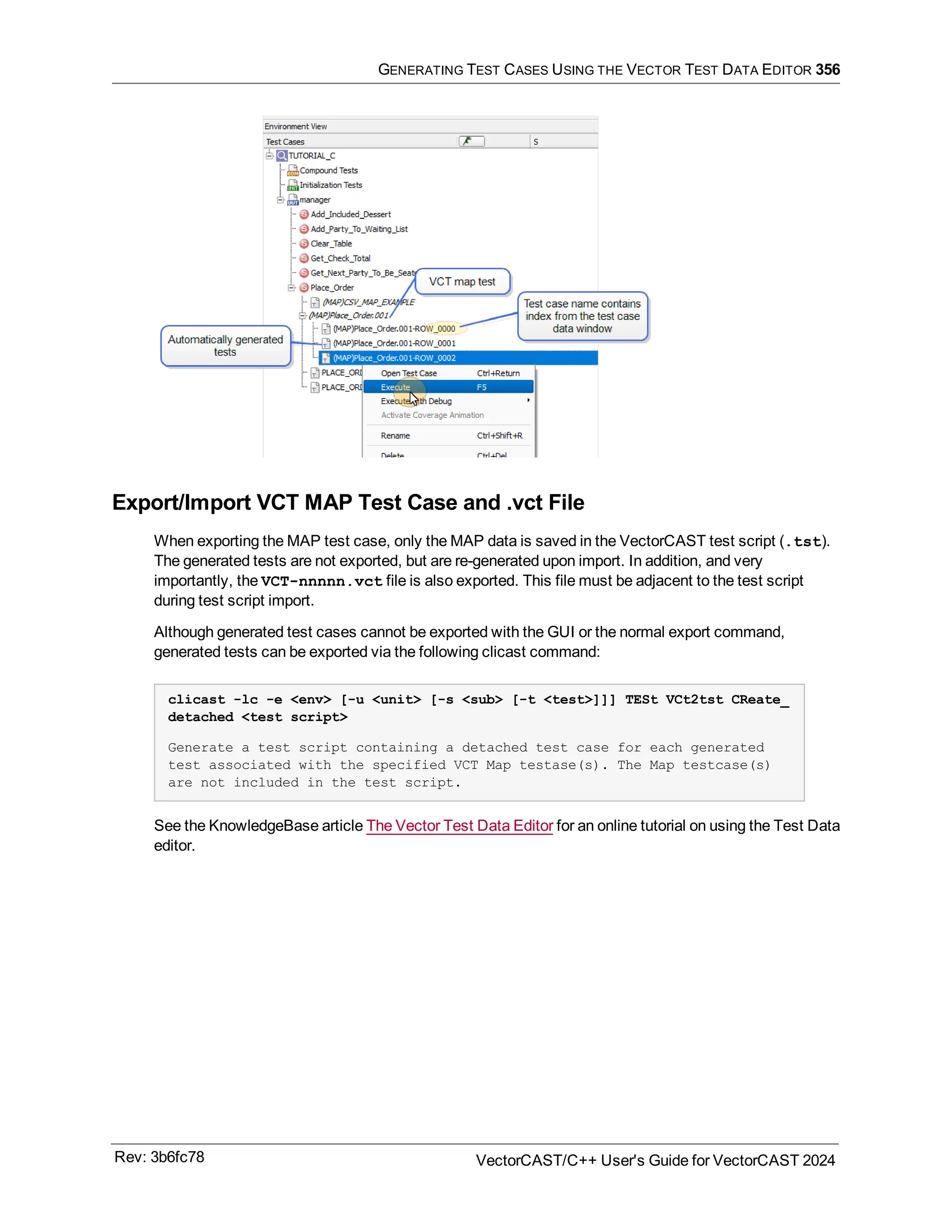 GENERATING TEST CASES USING THE VECTOR TEST DATA EDITOR 356
Export/Import VCT MAP Test Case and .vct File
When exporting the MAP test case, only the MAP data is saved in the VectorCAST test script (.tst).
The generated tests are not exported, but are re-generated upon import. In addition, and very
importantly, the VCT-nnnnn.vct file is also exported. This file must be adjacent to the test script
during test script import.
Although generated test cases cannot be exported with the GUI or the normal export command,
generated tests can be exported via the following clicast command:
clicast -lc -e <env> [-u <unit> [-s <sub> [-t <test>]]] TESt VCt2tst CReate_
detached <test script>
Generate a test script containing a detached test case for each generated
test associated with the specified VCT Map testase(s). The Map testcase(s)
are not included in the test script.
See the KnowledgeBase article The Vector Test Data Editor for an online tutorial on using the Test Data
editor.
Rev: 3b6fc78 VectorCAST/C++ User's Guide for VectorCAST 2024
 