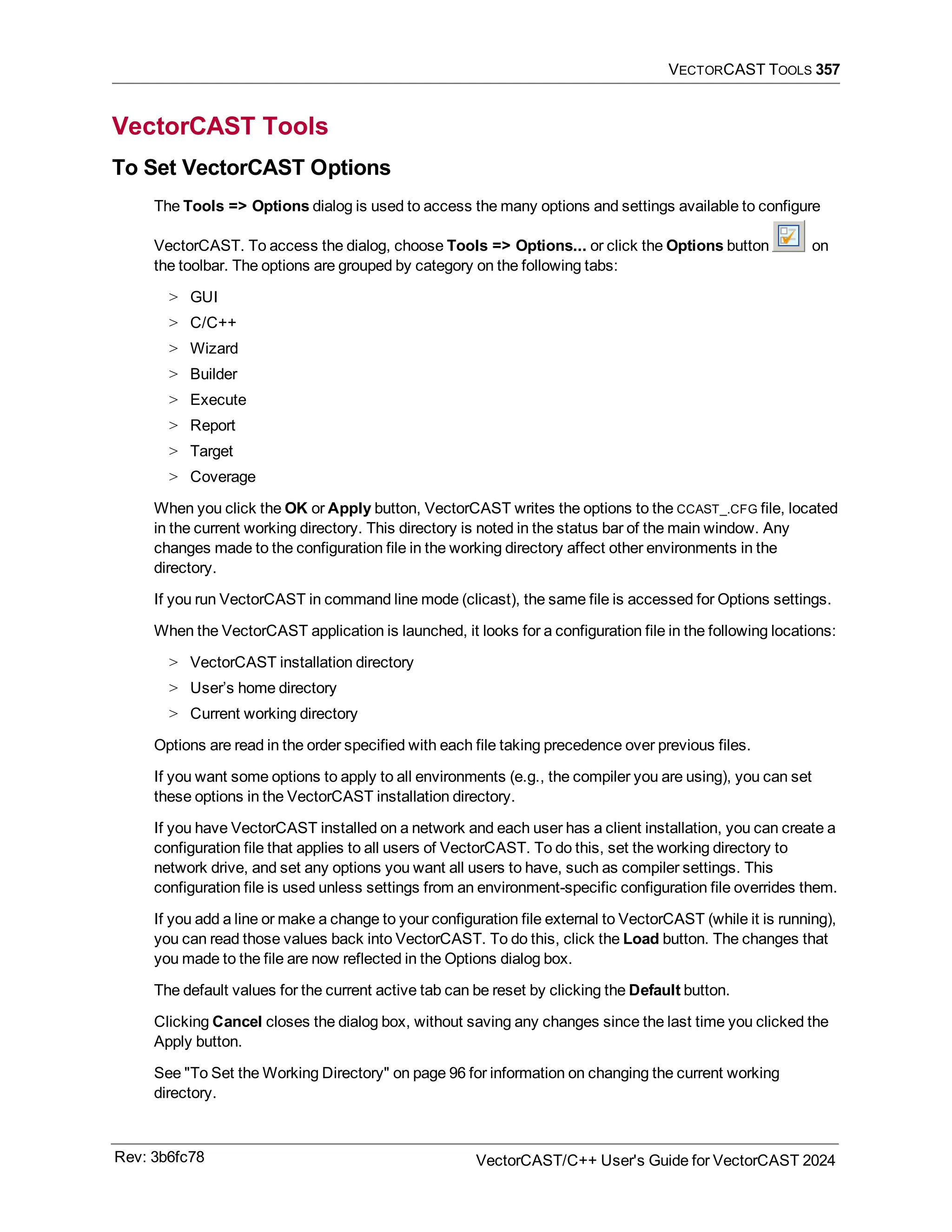VECTORCAST TOOLS 357
VectorCAST Tools
To Set VectorCAST Options
The Tools => Options dialog is used to access the many options and settings available to configure
VectorCAST. To access the dialog, choose Tools => Options... or click the Options button on
the toolbar. The options are grouped by category on the following tabs:
> GUI
> C/C++
> Wizard
> Builder
> Execute
> Report
> Target
> Coverage
When you click the OK or Apply button, VectorCAST writes the options to the CCAST_.CFG file, located
in the current working directory. This directory is noted in the status bar of the main window. Any
changes made to the configuration file in the working directory affect other environments in the
directory.
If you run VectorCAST in command line mode (clicast), the same file is accessed for Options settings.
When the VectorCAST application is launched, it looks for a configuration file in the following locations:
> VectorCAST installation directory
> User’s home directory
> Current working directory
Options are read in the order specified with each file taking precedence over previous files.
If you want some options to apply to all environments (e.g., the compiler you are using), you can set
these options in the VectorCAST installation directory.
If you have VectorCAST installed on a network and each user has a client installation, you can create a
configuration file that applies to all users of VectorCAST. To do this, set the working directory to
network drive, and set any options you want all users to have, such as compiler settings. This
configuration file is used unless settings from an environment-specific configuration file overrides them.
If you add a line or make a change to your configuration file external to VectorCAST (while it is running),
you can read those values back into VectorCAST. To do this, click the Load button. The changes that
you made to the file are now reflected in the Options dialog box.
The default values for the current active tab can be reset by clicking the Default button.
Clicking Cancel closes the dialog box, without saving any changes since the last time you clicked the
Apply button.
See "To Set the Working Directory" on page 96 for information on changing the current working
directory.
Rev: 3b6fc78 VectorCAST/C++ User's Guide for VectorCAST 2024
 