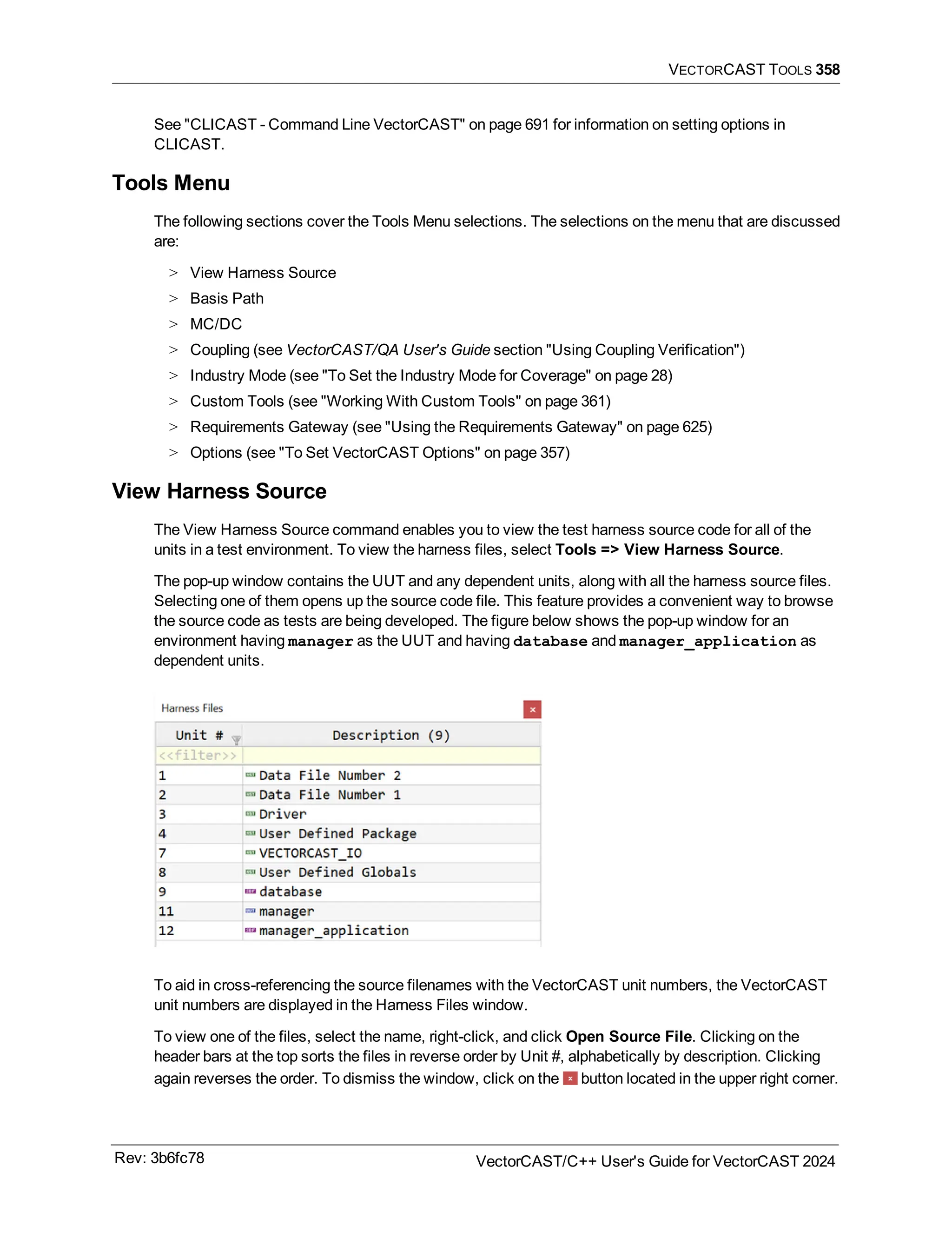 VECTORCAST TOOLS 358
See "CLICAST - Command Line VectorCAST" on page 691 for information on setting options in
CLICAST.
Tools Menu
The following sections cover the Tools Menu selections. The selections on the menu that are discussed
are:
> View Harness Source
> Basis Path
> MC/DC
> Coupling (see VectorCAST/QA User's Guide section "Using Coupling Verification")
> Industry Mode (see "To Set the Industry Mode for Coverage" on page 28)
> Custom Tools (see "Working With Custom Tools" on page 361)
> Requirements Gateway (see "Using the Requirements Gateway" on page 625)
> Options (see "To Set VectorCAST Options" on page 357)
View Harness Source
The View Harness Source command enables you to view the test harness source code for all of the
units in a test environment. To view the harness files, select Tools => View Harness Source.
The pop-up window contains the UUT and any dependent units, along with all the harness source files.
Selecting one of them opens up the source code file. This feature provides a convenient way to browse
the source code as tests are being developed. The figure below shows the pop-up window for an
environment having manager as the UUT and having database and manager_application as
dependent units.
To aid in cross-referencing the source filenames with the VectorCAST unit numbers, the VectorCAST
unit numbers are displayed in the Harness Files window.
To view one of the files, select the name, right-click, and click Open Source File. Clicking on the
header bars at the top sorts the files in reverse order by Unit #, alphabetically by description. Clicking
again reverses the order. To dismiss the window, click on the button located in the upper right corner.
Rev: 3b6fc78 VectorCAST/C++ User's Guide for VectorCAST 2024
 