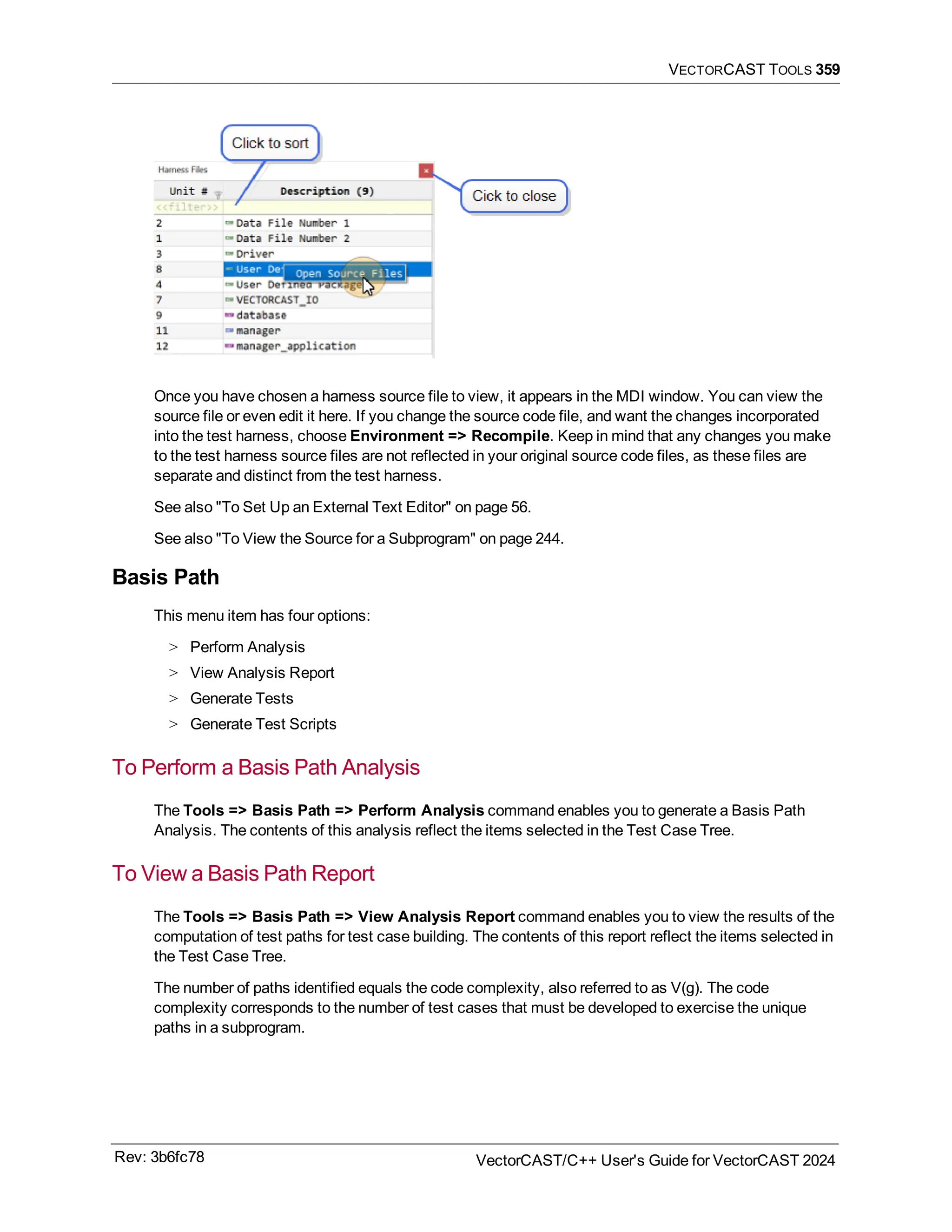 VECTORCAST TOOLS 359
Once you have chosen a harness source file to view, it appears in the MDI window. You can view the
source file or even edit it here. If you change the source code file, and want the changes incorporated
into the test harness, choose Environment => Recompile. Keep in mind that any changes you make
to the test harness source files are not reflected in your original source code files, as these files are
separate and distinct from the test harness.
See also "To Set Up an External Text Editor" on page 56.
See also "To View the Source for a Subprogram" on page 244.
Basis Path
This menu item has four options:
> Perform Analysis
> View Analysis Report
> Generate Tests
> Generate Test Scripts
To Perform a Basis Path Analysis
The Tools => Basis Path => Perform Analysis command enables you to generate a Basis Path
Analysis. The contents of this analysis reflect the items selected in the Test Case Tree.
To View a Basis Path Report
The Tools => Basis Path => View Analysis Report command enables you to view the results of the
computation of test paths for test case building. The contents of this report reflect the items selected in
the Test Case Tree.
The number of paths identified equals the code complexity, also referred to as V(g). The code
complexity corresponds to the number of test cases that must be developed to exercise the unique
paths in a subprogram.
Rev: 3b6fc78 VectorCAST/C++ User's Guide for VectorCAST 2024
 