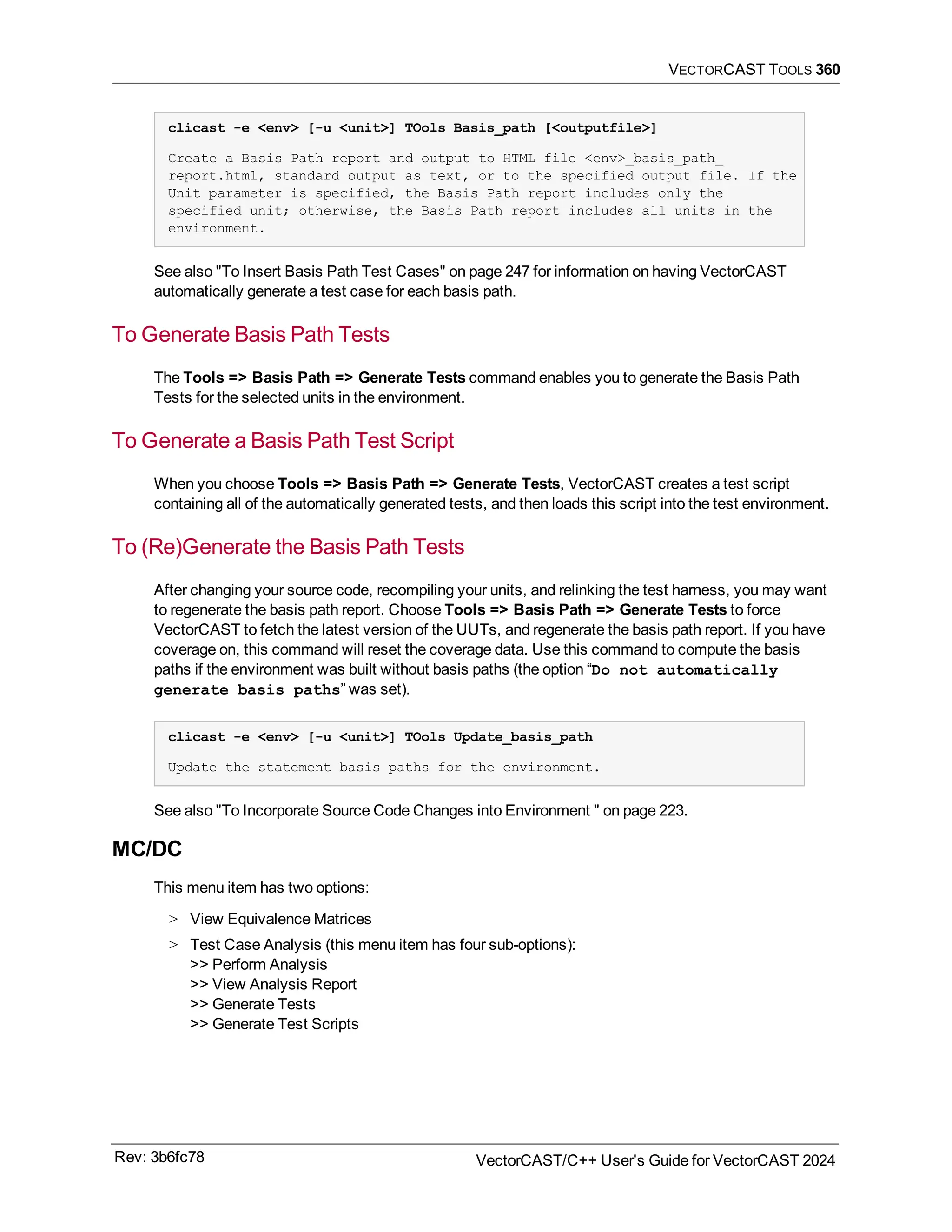 VECTORCAST TOOLS 360
clicast -e <env> [-u <unit>] TOols Basis_path [<outputfile>]
Create a Basis Path report and output to HTML file <env>_basis_path_
report.html, standard output as text, or to the specified output file. If the
Unit parameter is specified, the Basis Path report includes only the
specified unit; otherwise, the Basis Path report includes all units in the
environment.
See also "To Insert Basis Path Test Cases" on page 247 for information on having VectorCAST
automatically generate a test case for each basis path.
To Generate Basis Path Tests
The Tools => Basis Path => Generate Tests command enables you to generate the Basis Path
Tests for the selected units in the environment.
To Generate a Basis Path Test Script
When you choose Tools => Basis Path => Generate Tests, VectorCAST creates a test script
containing all of the automatically generated tests, and then loads this script into the test environment.
To (Re)Generate the Basis Path Tests
After changing your source code, recompiling your units, and relinking the test harness, you may want
to regenerate the basis path report. Choose Tools => Basis Path => Generate Tests to force
VectorCAST to fetch the latest version of the UUTs, and regenerate the basis path report. If you have
coverage on, this command will reset the coverage data. Use this command to compute the basis
paths if the environment was built without basis paths (the option “Do not automatically
generate basis paths” was set).
clicast -e <env> [-u <unit>] TOols Update_basis_path
Update the statement basis paths for the environment.
See also "To Incorporate Source Code Changes into Environment " on page 223.
MC/DC
This menu item has two options:
> View Equivalence Matrices
> Test Case Analysis (this menu item has four sub-options):
>> Perform Analysis
>> View Analysis Report
>> Generate Tests
>> Generate Test Scripts
Rev: 3b6fc78 VectorCAST/C++ User's Guide for VectorCAST 2024
 