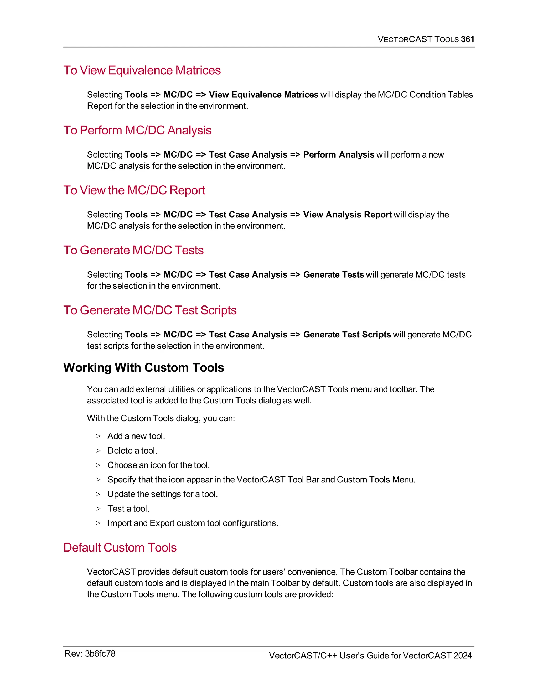 VECTORCAST TOOLS 361
To View Equivalence Matrices
Selecting Tools => MC/DC => View Equivalence Matrices will display the MC/DC Condition Tables
Report for the selection in the environment.
To Perform MC/DC Analysis
Selecting Tools => MC/DC => Test Case Analysis => Perform Analysis will perform a new
MC/DC analysis for the selection in the environment.
To View the MC/DC Report
Selecting Tools => MC/DC => Test Case Analysis => View Analysis Report will display the
MC/DC analysis for the selection in the environment.
To Generate MC/DC Tests
Selecting Tools => MC/DC => Test Case Analysis => Generate Tests will generate MC/DC tests
for the selection in the environment.
To Generate MC/DC Test Scripts
Selecting Tools => MC/DC => Test Case Analysis => Generate Test Scripts will generate MC/DC
test scripts for the selection in the environment.
Working With Custom Tools
You can add external utilities or applications to the VectorCAST Tools menu and toolbar. The
associated tool is added to the Custom Tools dialog as well.
With the Custom Tools dialog, you can:
> Add a new tool.
> Delete a tool.
> Choose an icon for the tool.
> Specify that the icon appear in the VectorCAST Tool Bar and Custom Tools Menu.
> Update the settings for a tool.
> Test a tool.
> Import and Export custom tool configurations.
Default Custom Tools
VectorCAST provides default custom tools for users' convenience. The Custom Toolbar contains the
default custom tools and is displayed in the main Toolbar by default. Custom tools are also displayed in
the Custom Tools menu. The following custom tools are provided:
Rev: 3b6fc78 VectorCAST/C++ User's Guide for VectorCAST 2024
 