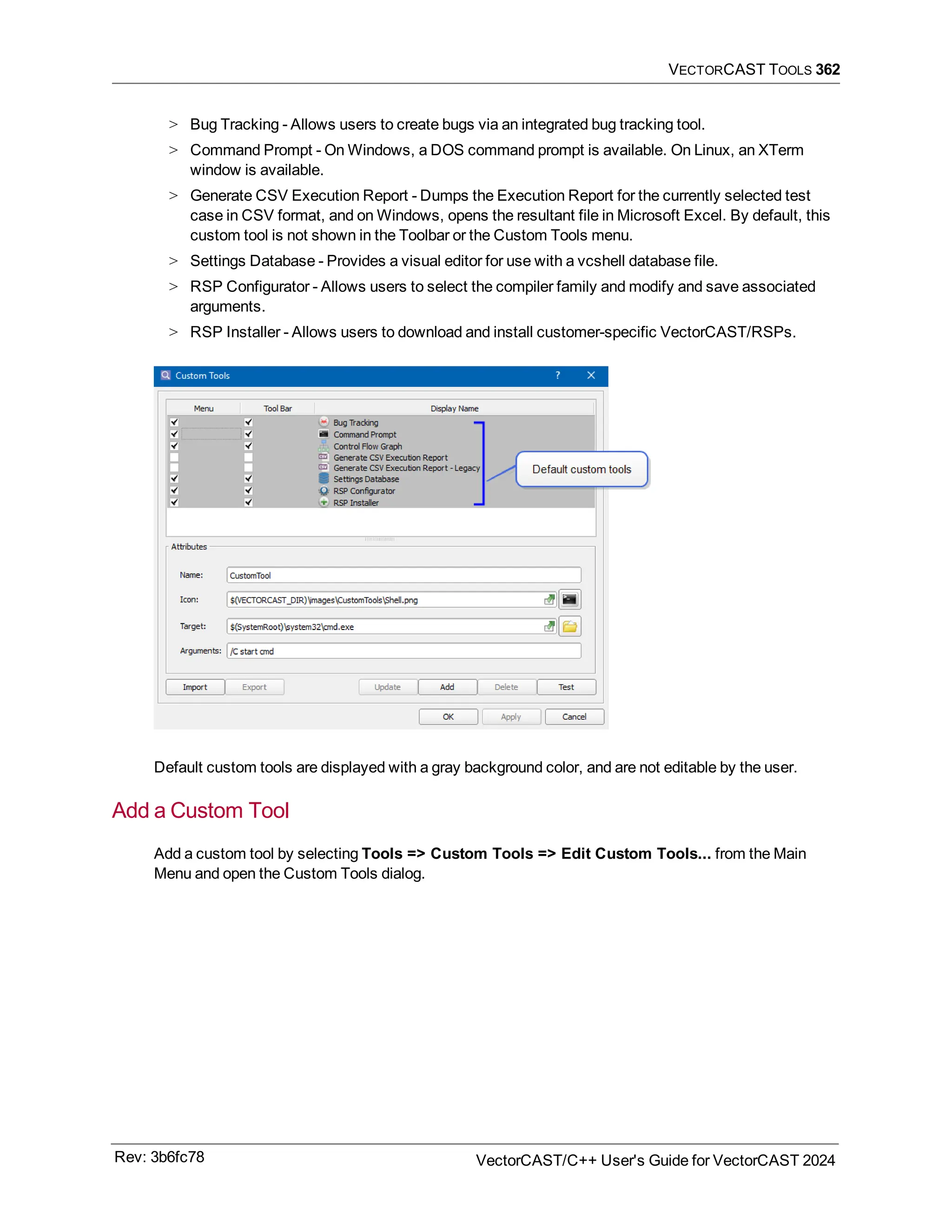 VECTORCAST TOOLS 362
> Bug Tracking - Allows users to create bugs via an integrated bug tracking tool.
> Command Prompt - On Windows, a DOS command prompt is available. On Linux, an XTerm
window is available.
> Generate CSV Execution Report - Dumps the Execution Report for the currently selected test
case in CSV format, and on Windows, opens the resultant file in Microsoft Excel. By default, this
custom tool is not shown in the Toolbar or the Custom Tools menu.
> Settings Database - Provides a visual editor for use with a vcshell database file.
> RSP Configurator - Allows users to select the compiler family and modify and save associated
arguments.
> RSP Installer - Allows users to download and install customer-specific VectorCAST/RSPs.
Default custom tools are displayed with a gray background color, and are not editable by the user.
Add a Custom Tool
Add a custom tool by selecting Tools => Custom Tools => Edit Custom Tools... from the Main
Menu and open the Custom Tools dialog.
Rev: 3b6fc78 VectorCAST/C++ User's Guide for VectorCAST 2024
 