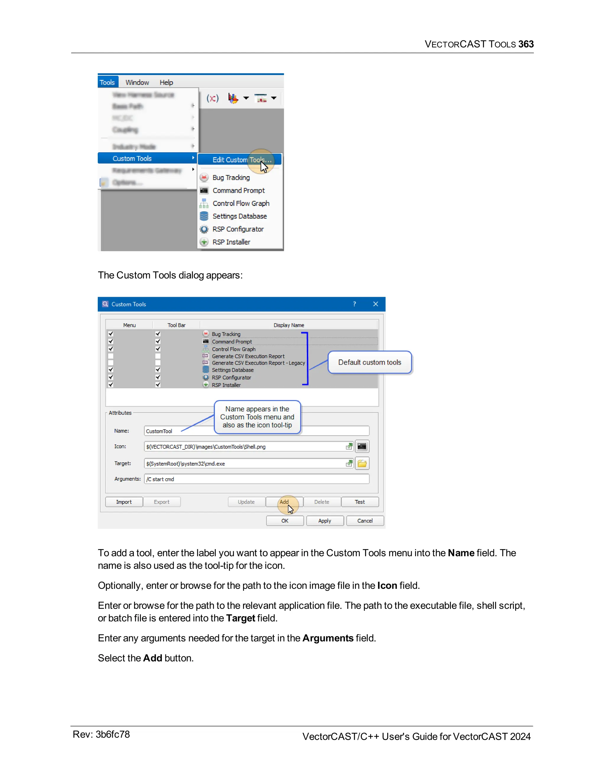 VECTORCAST TOOLS 363
The Custom Tools dialog appears:
To add a tool, enter the label you want to appear in the Custom Tools menu into the Name field. The
name is also used as the tool-tip for the icon.
Optionally, enter or browse for the path to the icon image file in the Icon field.
Enter or browse for the path to the relevant application file. The path to the executable file, shell script,
or batch file is entered into the Target field.
Enter any arguments needed for the target in the Arguments field.
Select the Add button.
Rev: 3b6fc78 VectorCAST/C++ User's Guide for VectorCAST 2024
 