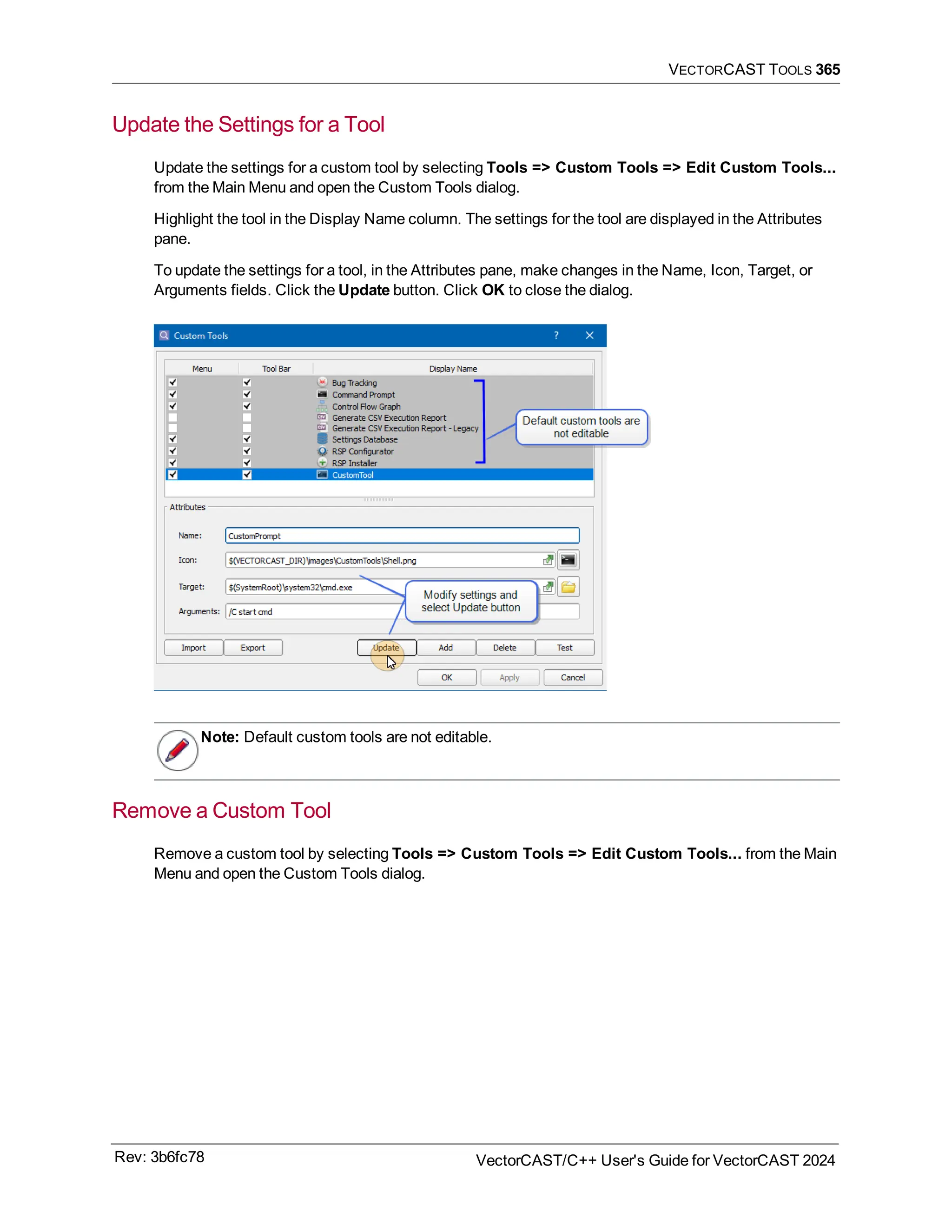 VECTORCAST TOOLS 365
Update the Settings for a Tool
Update the settings for a custom tool by selecting Tools => Custom Tools => Edit Custom Tools...
from the Main Menu and open the Custom Tools dialog.
Highlight the tool in the Display Name column. The settings for the tool are displayed in the Attributes
pane.
To update the settings for a tool, in the Attributes pane, make changes in the Name, Icon, Target, or
Arguments fields. Click the Update button. Click OK to close the dialog.
Note: Default custom tools are not editable.
Remove a Custom Tool
Remove a custom tool by selecting Tools => Custom Tools => Edit Custom Tools... from the Main
Menu and open the Custom Tools dialog.
Rev: 3b6fc78 VectorCAST/C++ User's Guide for VectorCAST 2024
 