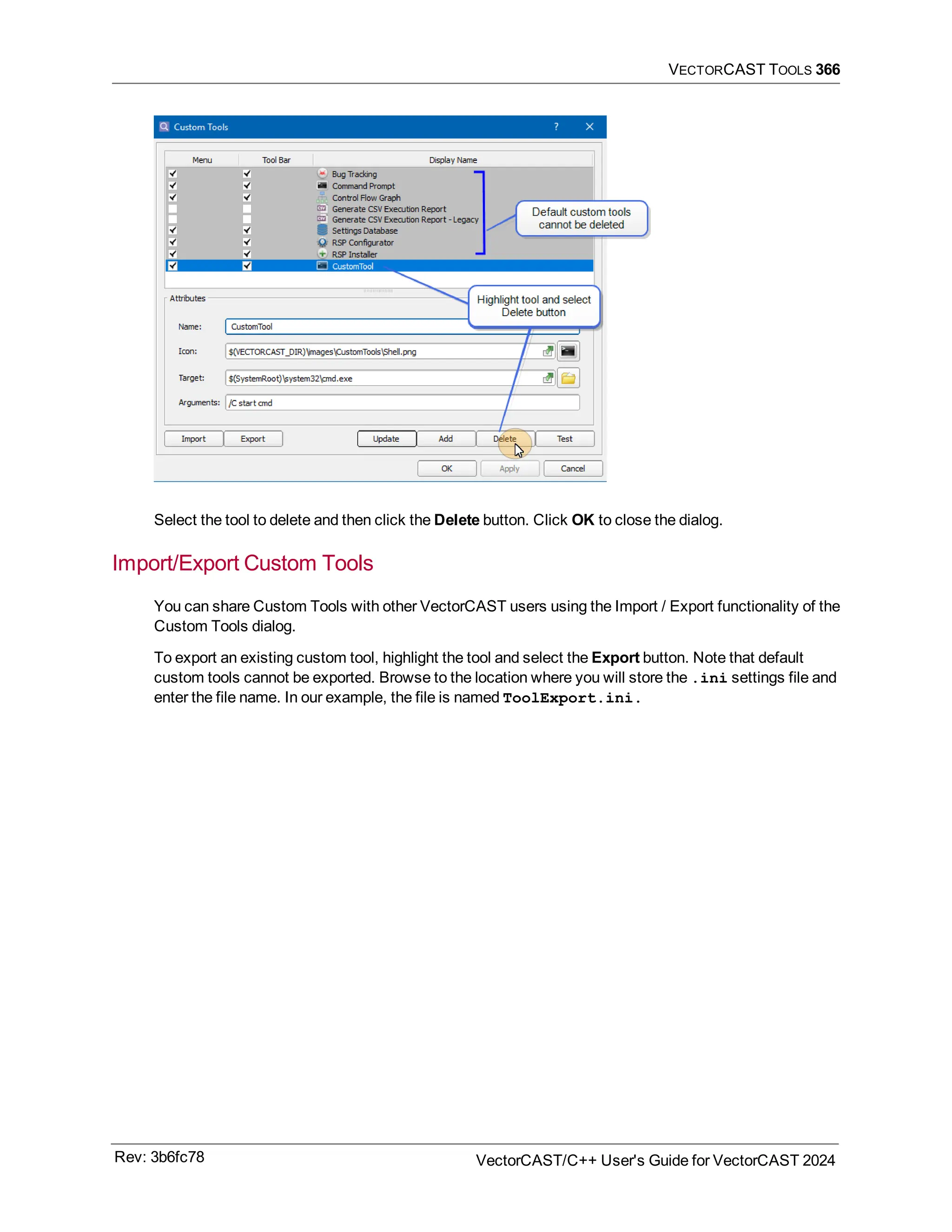 VECTORCAST TOOLS 366
Select the tool to delete and then click the Delete button. Click OK to close the dialog.
Import/Export Custom Tools
You can share Custom Tools with other VectorCAST users using the Import / Export functionality of the
Custom Tools dialog.
To export an existing custom tool, highlight the tool and select the Export button. Note that default
custom tools cannot be exported. Browse to the location where you will store the .ini settings file and
enter the file name. In our example, the file is named ToolExport.ini.
Rev: 3b6fc78 VectorCAST/C++ User's Guide for VectorCAST 2024
 