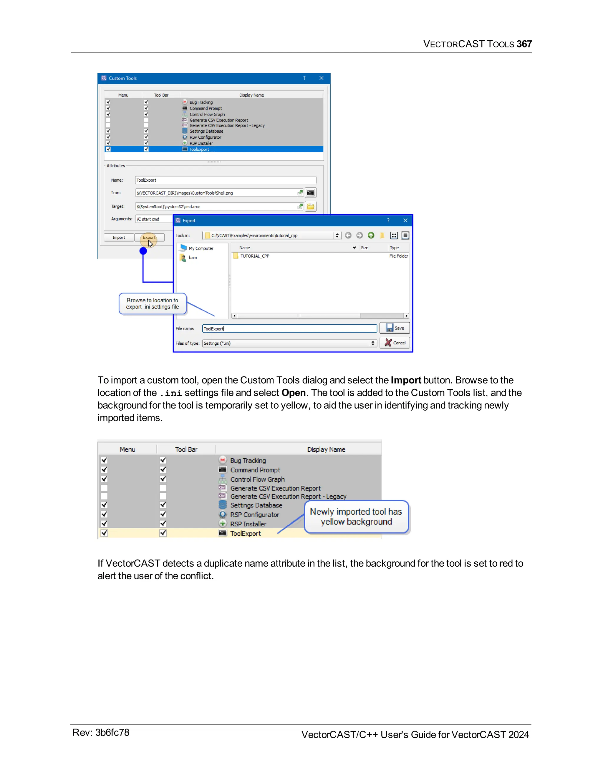 VECTORCAST TOOLS 367
To import a custom tool, open the Custom Tools dialog and select the Import button. Browse to the
location of the .ini settings file and select Open. The tool is added to the Custom Tools list, and the
background for the tool is temporarily set to yellow, to aid the user in identifying and tracking newly
imported items.
If VectorCAST detects a duplicate name attribute in the list, the background for the tool is set to red to
alert the user of the conflict.
Rev: 3b6fc78 VectorCAST/C++ User's Guide for VectorCAST 2024
 