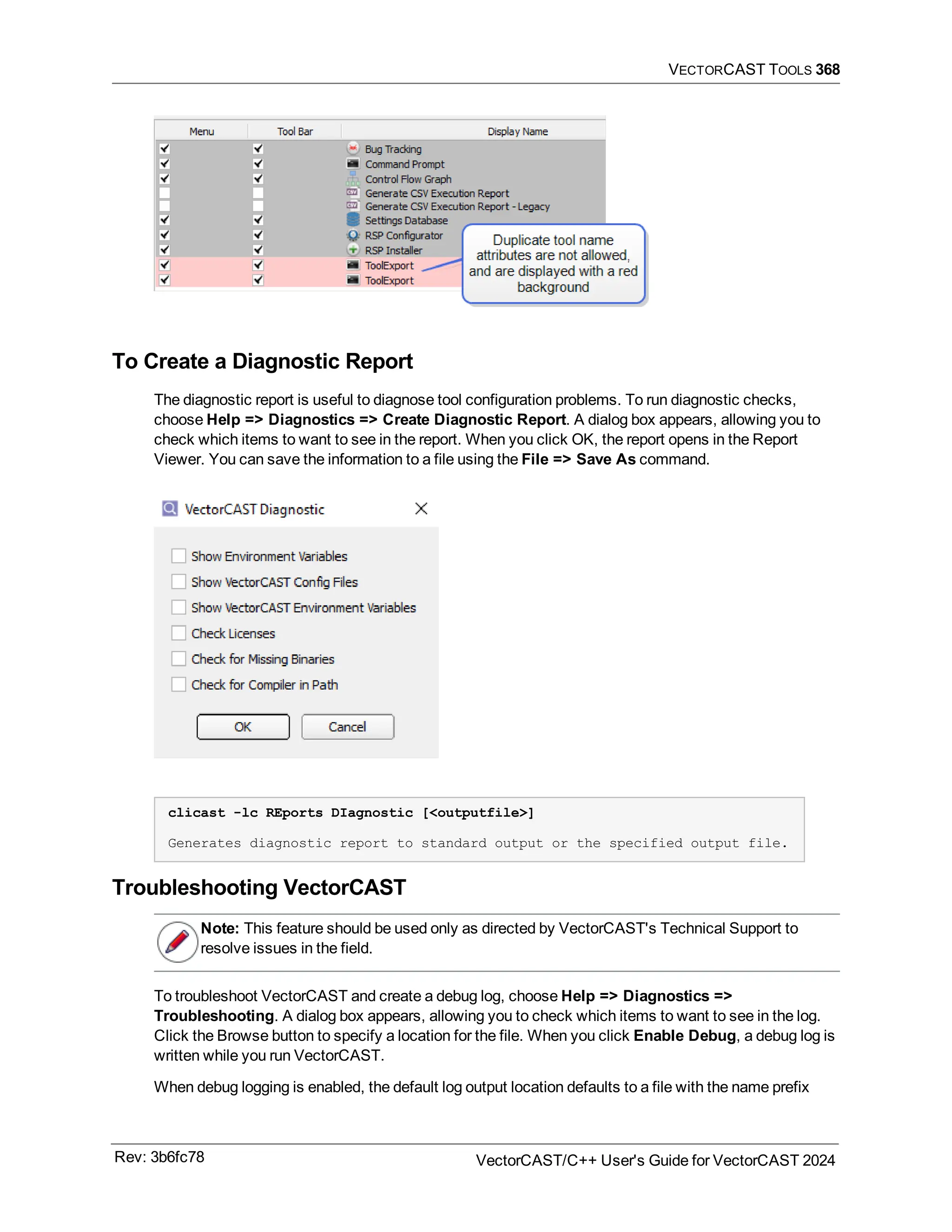 VECTORCAST TOOLS 368
To Create a Diagnostic Report
The diagnostic report is useful to diagnose tool configuration problems. To run diagnostic checks,
choose Help => Diagnostics => Create Diagnostic Report. A dialog box appears, allowing you to
check which items to want to see in the report. When you click OK, the report opens in the Report
Viewer. You can save the information to a file using the File => Save As command.
clicast -lc REports DIagnostic [<outputfile>]
Generates diagnostic report to standard output or the specified output file.
Troubleshooting VectorCAST
Note: This feature should be used only as directed by VectorCAST's Technical Support to
resolve issues in the field.
To troubleshoot VectorCAST and create a debug log, choose Help => Diagnostics =>
Troubleshooting. A dialog box appears, allowing you to check which items to want to see in the log.
Click the Browse button to specify a location for the file. When you click Enable Debug, a debug log is
written while you run VectorCAST.
When debug logging is enabled, the default log output location defaults to a file with the name prefix
Rev: 3b6fc78 VectorCAST/C++ User's Guide for VectorCAST 2024
 
