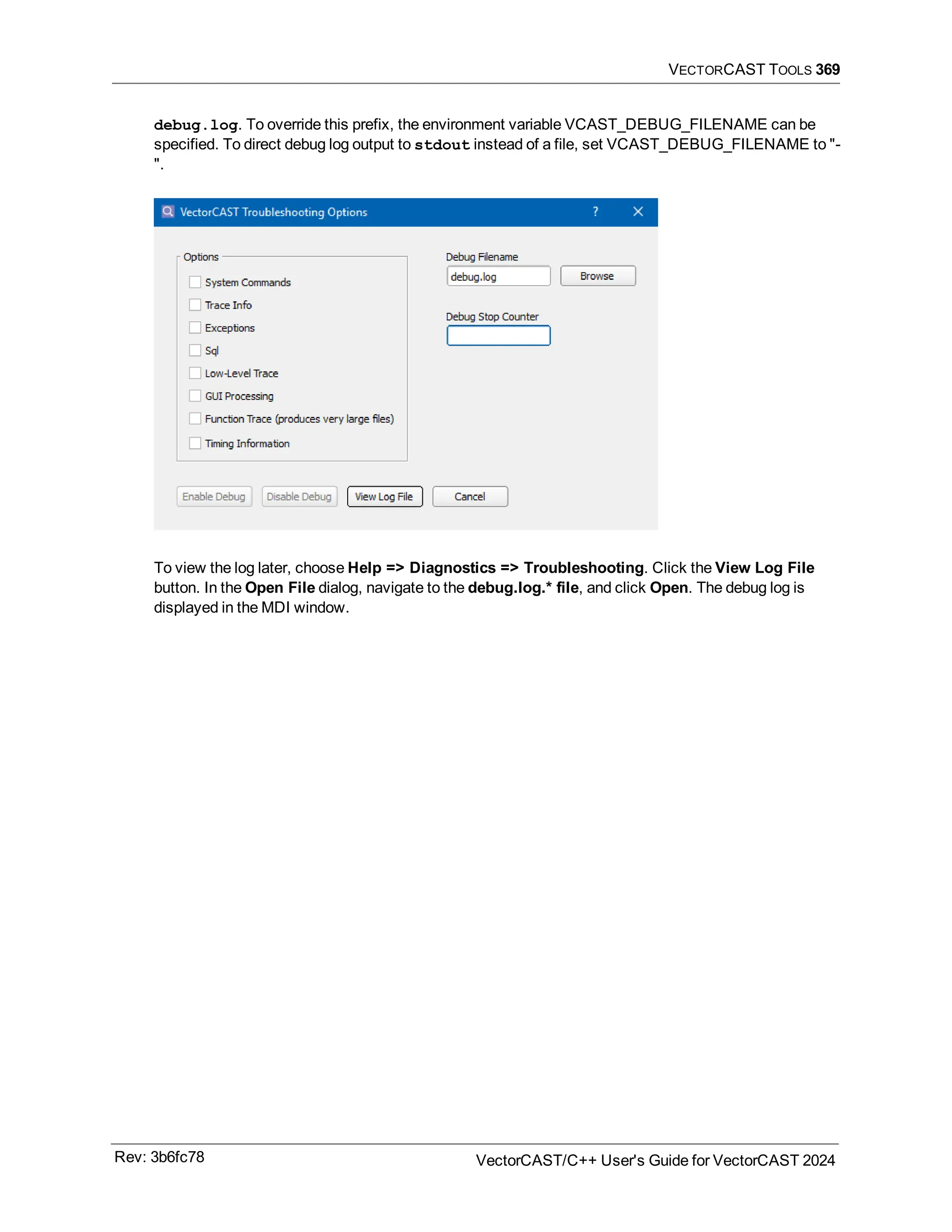 VECTORCAST TOOLS 369
debug.log. To override this prefix, the environment variable VCAST_DEBUG_FILENAME can be
specified. To direct debug log output to stdout instead of a file, set VCAST_DEBUG_FILENAME to "-
".
To view the log later, choose Help => Diagnostics => Troubleshooting. Click the View Log File
button. In the Open File dialog, navigate to the debug.log.* file, and click Open. The debug log is
displayed in the MDI window.
Rev: 3b6fc78 VectorCAST/C++ User's Guide for VectorCAST 2024
 