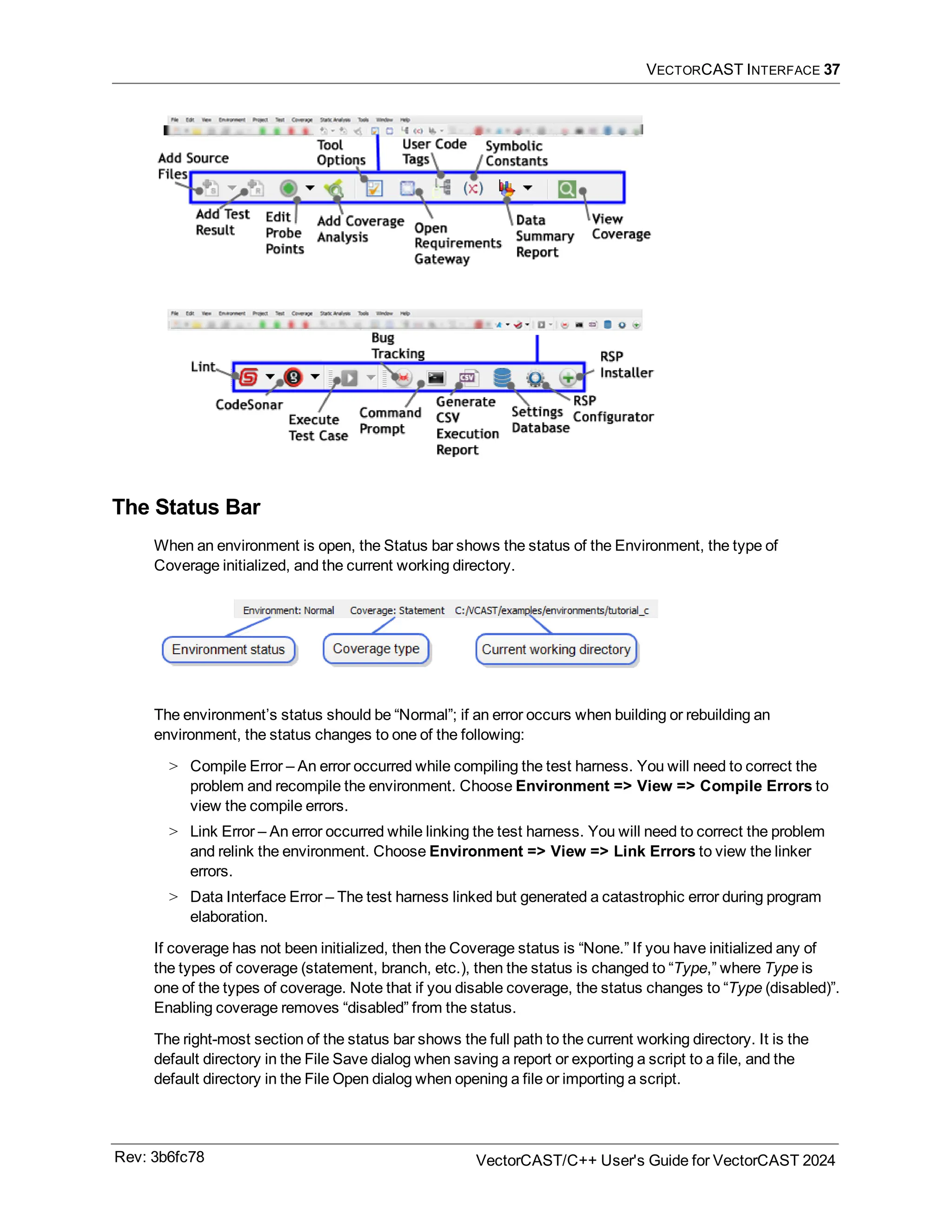 VECTORCAST INTERFACE 37
The Status Bar
When an environment is open, the Status bar shows the status of the Environment, the type of
Coverage initialized, and the current working directory.
The environment’s status should be “Normal”; if an error occurs when building or rebuilding an
environment, the status changes to one of the following:
> Compile Error – An error occurred while compiling the test harness. You will need to correct the
problem and recompile the environment. Choose Environment => View => Compile Errors to
view the compile errors.
> Link Error – An error occurred while linking the test harness. You will need to correct the problem
and relink the environment. Choose Environment => View => Link Errors to view the linker
errors.
> Data Interface Error – The test harness linked but generated a catastrophic error during program
elaboration.
If coverage has not been initialized, then the Coverage status is “None.” If you have initialized any of
the types of coverage (statement, branch, etc.), then the status is changed to “Type,” where Type is
one of the types of coverage. Note that if you disable coverage, the status changes to “Type (disabled)”.
Enabling coverage removes “disabled” from the status.
The right-most section of the status bar shows the full path to the current working directory. It is the
default directory in the File Save dialog when saving a report or exporting a script to a file, and the
default directory in the File Open dialog when opening a file or importing a script.
Rev: 3b6fc78 VectorCAST/C++ User's Guide for VectorCAST 2024
 