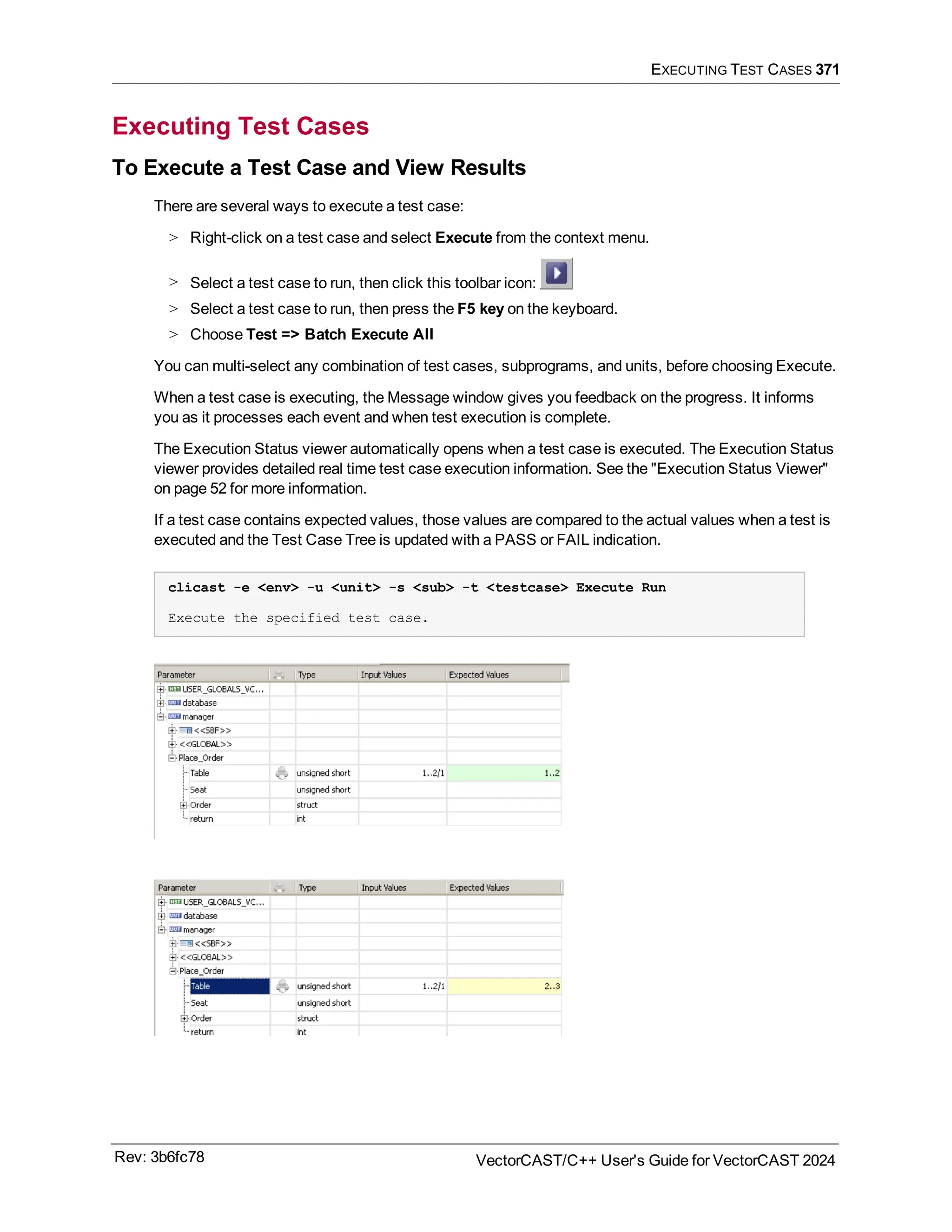 EXECUTING TEST CASES 371
Executing Test Cases
To Execute a Test Case and View Results
There are several ways to execute a test case:
> Right-click on a test case and select Execute from the context menu.
> Select a test case to run, then click this toolbar icon:
> Select a test case to run, then press the F5 key on the keyboard.
> Choose Test => Batch Execute All
You can multi-select any combination of test cases, subprograms, and units, before choosing Execute.
When a test case is executing, the Message window gives you feedback on the progress. It informs
you as it processes each event and when test execution is complete.
The Execution Status viewer automatically opens when a test case is executed. The Execution Status
viewer provides detailed real time test case execution information. See the "Execution Status Viewer"
on page 52 for more information.
If a test case contains expected values, those values are compared to the actual values when a test is
executed and the Test Case Tree is updated with a PASS or FAIL indication.
clicast -e <env> -u <unit> -s <sub> -t <testcase> Execute Run
Execute the specified test case.
Rev: 3b6fc78 VectorCAST/C++ User's Guide for VectorCAST 2024
 