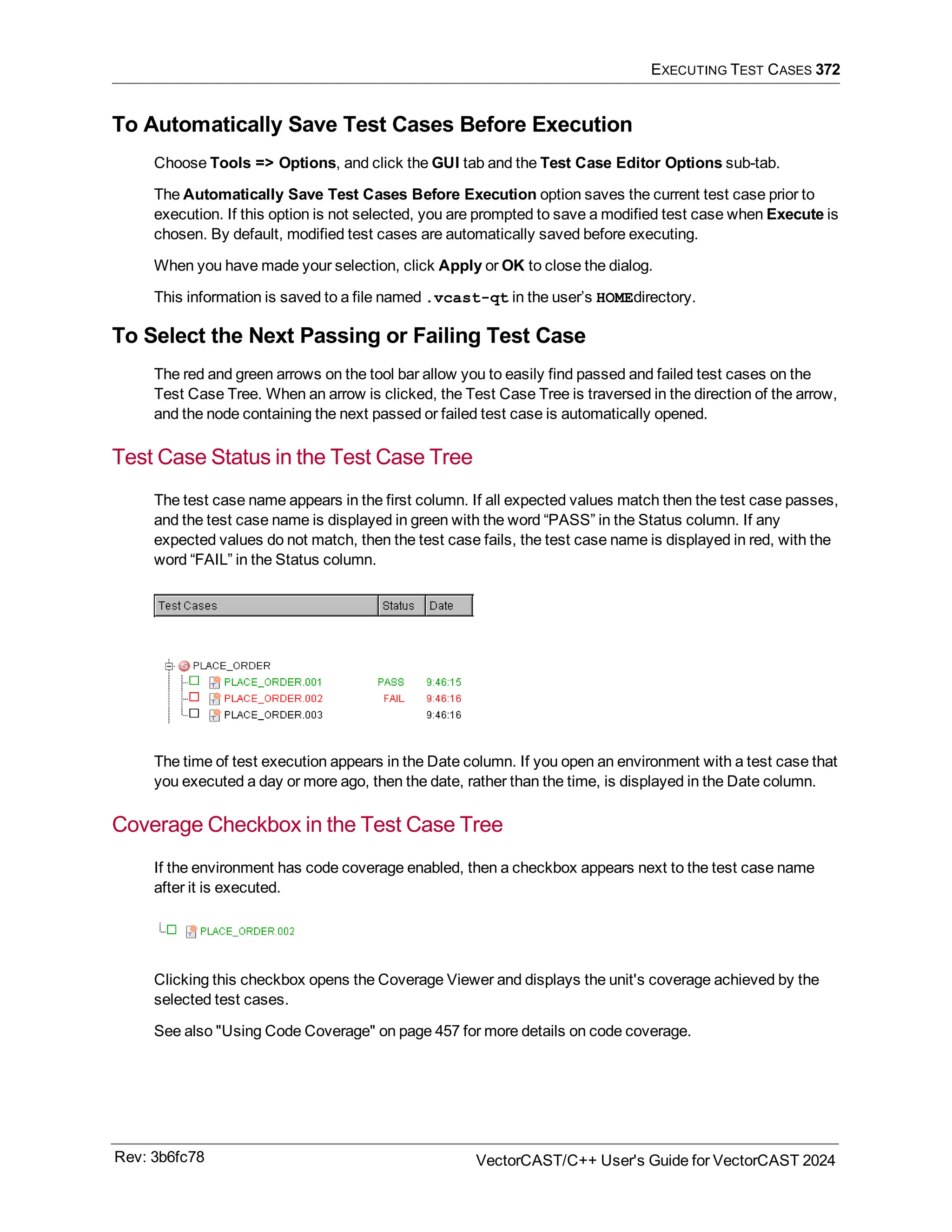 EXECUTING TEST CASES 372
To Automatically Save Test Cases Before Execution
Choose Tools => Options, and click the GUI tab and the Test Case Editor Options sub-tab.
The Automatically Save Test Cases Before Execution option saves the current test case prior to
execution. If this option is not selected, you are prompted to save a modified test case when Execute is
chosen. By default, modified test cases are automatically saved before executing.
When you have made your selection, click Apply or OK to close the dialog.
This information is saved to a file named .vcast-qt in the user’s HOMEdirectory.
To Select the Next Passing or Failing Test Case
The red and green arrows on the tool bar allow you to easily find passed and failed test cases on the
Test Case Tree. When an arrow is clicked, the Test Case Tree is traversed in the direction of the arrow,
and the node containing the next passed or failed test case is automatically opened.
Test Case Status in the Test Case Tree
The test case name appears in the first column. If all expected values match then the test case passes,
and the test case name is displayed in green with the word “PASS” in the Status column. If any
expected values do not match, then the test case fails, the test case name is displayed in red, with the
word “FAIL” in the Status column.
The time of test execution appears in the Date column. If you open an environment with a test case that
you executed a day or more ago, then the date, rather than the time, is displayed in the Date column.
Coverage Checkbox in the Test Case Tree
If the environment has code coverage enabled, then a checkbox appears next to the test case name
after it is executed.
Clicking this checkbox opens the Coverage Viewer and displays the unit's coverage achieved by the
selected test cases.
See also "Using Code Coverage" on page 457 for more details on code coverage.
Rev: 3b6fc78 VectorCAST/C++ User's Guide for VectorCAST 2024
 