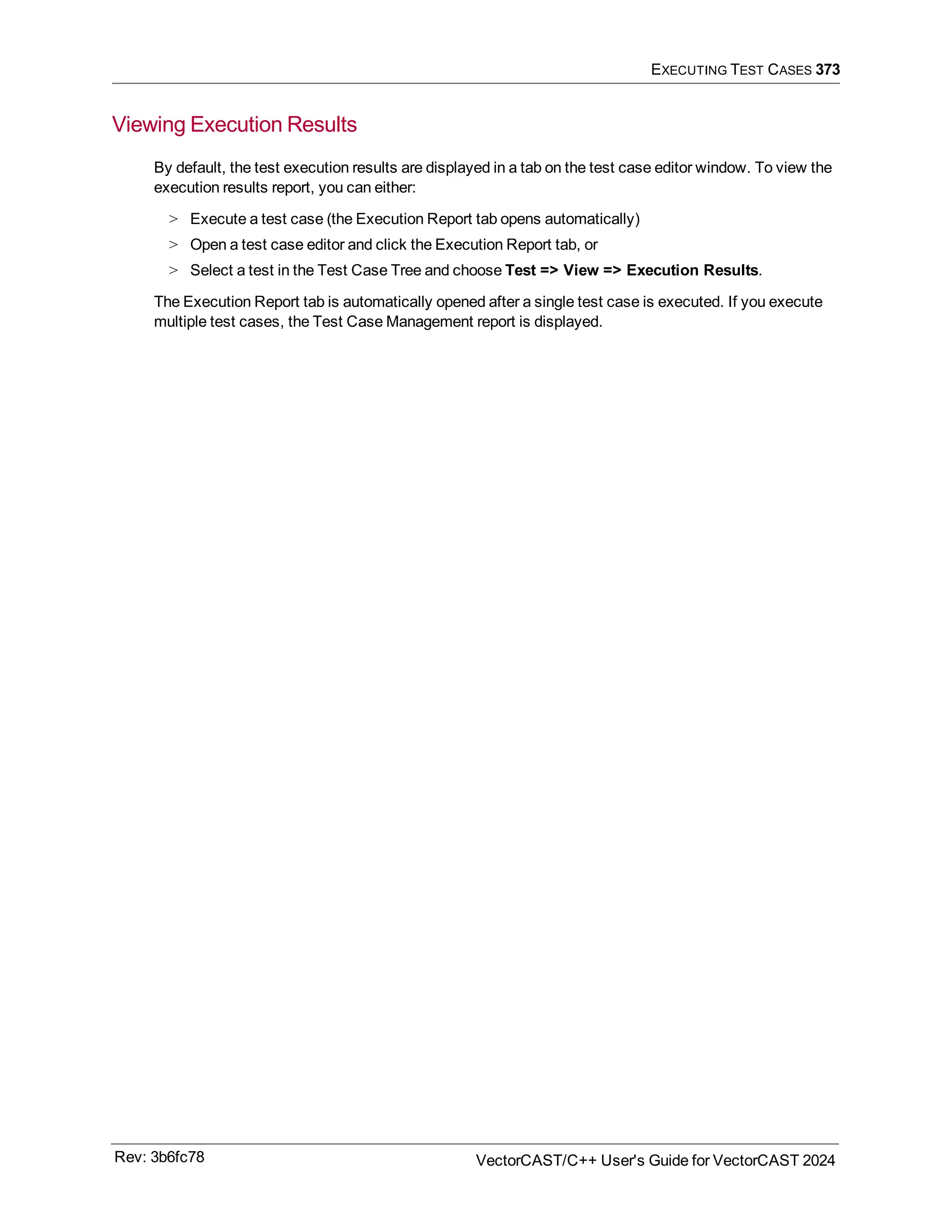 EXECUTING TEST CASES 373
Viewing Execution Results
By default, the test execution results are displayed in a tab on the test case editor window. To view the
execution results report, you can either:
> Execute a test case (the Execution Report tab opens automatically)
> Open a test case editor and click the Execution Report tab, or
> Select a test in the Test Case Tree and choose Test => View => Execution Results.
The Execution Report tab is automatically opened after a single test case is executed. If you execute
multiple test cases, the Test Case Management report is displayed.
Rev: 3b6fc78 VectorCAST/C++ User's Guide for VectorCAST 2024
 