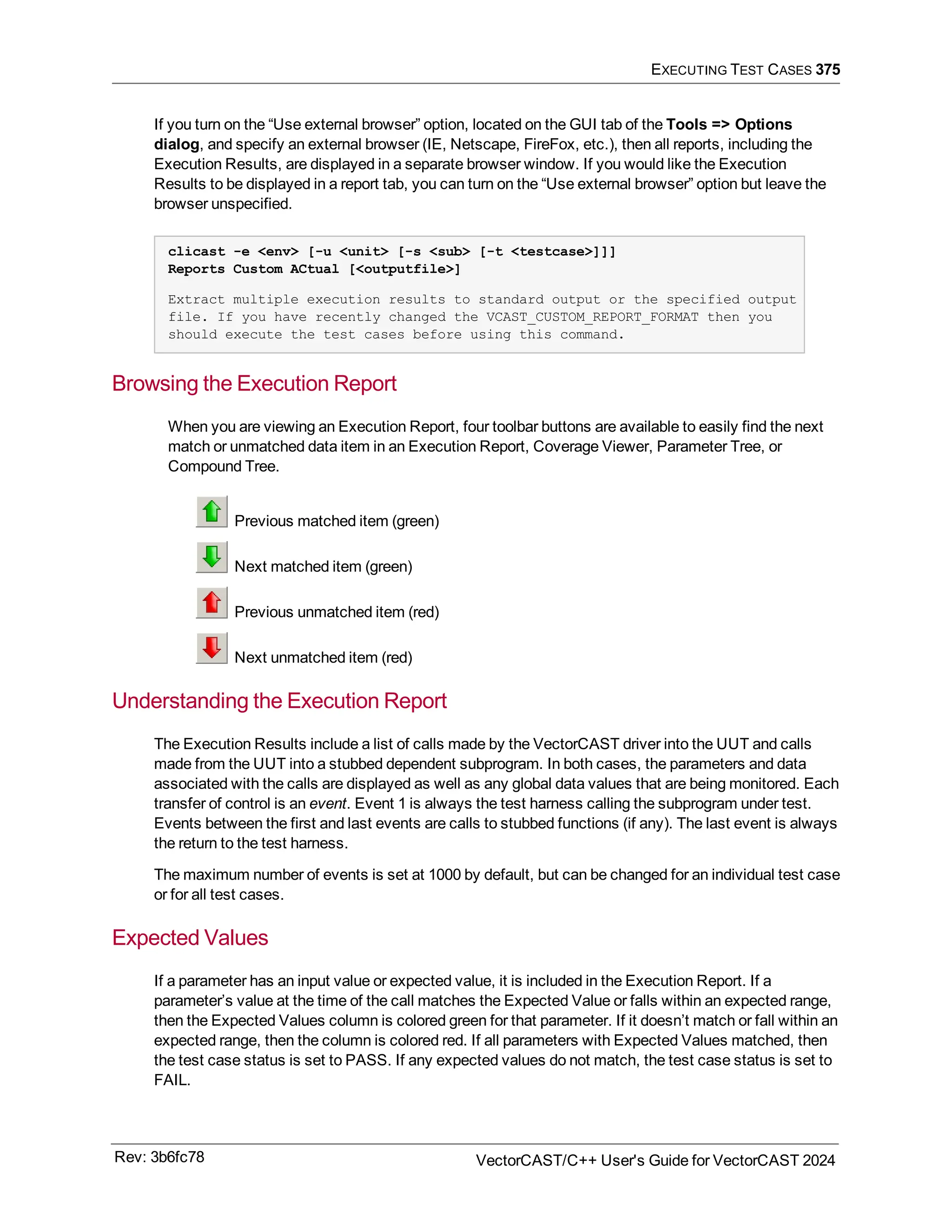 EXECUTING TEST CASES 375
If you turn on the “Use external browser” option, located on the GUI tab of the Tools => Options
dialog, and specify an external browser (IE, Netscape, FireFox, etc.), then all reports, including the
Execution Results, are displayed in a separate browser window. If you would like the Execution
Results to be displayed in a report tab, you can turn on the “Use external browser” option but leave the
browser unspecified.
clicast -e <env> [-u <unit> [-s <sub> [-t <testcase>]]]
Reports Custom ACtual [<outputfile>]
Extract multiple execution results to standard output or the specified output
file. If you have recently changed the VCAST_CUSTOM_REPORT_FORMAT then you
should execute the test cases before using this command.
Browsing the Execution Report
When you are viewing an Execution Report, four toolbar buttons are available to easily find the next
match or unmatched data item in an Execution Report, Coverage Viewer, Parameter Tree, or
Compound Tree.
Previous matched item (green)
Next matched item (green)
Previous unmatched item (red)
Next unmatched item (red)
Understanding the Execution Report
The Execution Results include a list of calls made by the VectorCAST driver into the UUT and calls
made from the UUT into a stubbed dependent subprogram. In both cases, the parameters and data
associated with the calls are displayed as well as any global data values that are being monitored. Each
transfer of control is an event. Event 1 is always the test harness calling the subprogram under test.
Events between the first and last events are calls to stubbed functions (if any). The last event is always
the return to the test harness.
The maximum number of events is set at 1000 by default, but can be changed for an individual test case
or for all test cases.
Expected Values
If a parameter has an input value or expected value, it is included in the Execution Report. If a
parameter’s value at the time of the call matches the Expected Value or falls within an expected range,
then the Expected Values column is colored green for that parameter. If it doesn’t match or fall within an
expected range, then the column is colored red. If all parameters with Expected Values matched, then
the test case status is set to PASS. If any expected values do not match, the test case status is set to
FAIL.
Rev: 3b6fc78 VectorCAST/C++ User's Guide for VectorCAST 2024
 