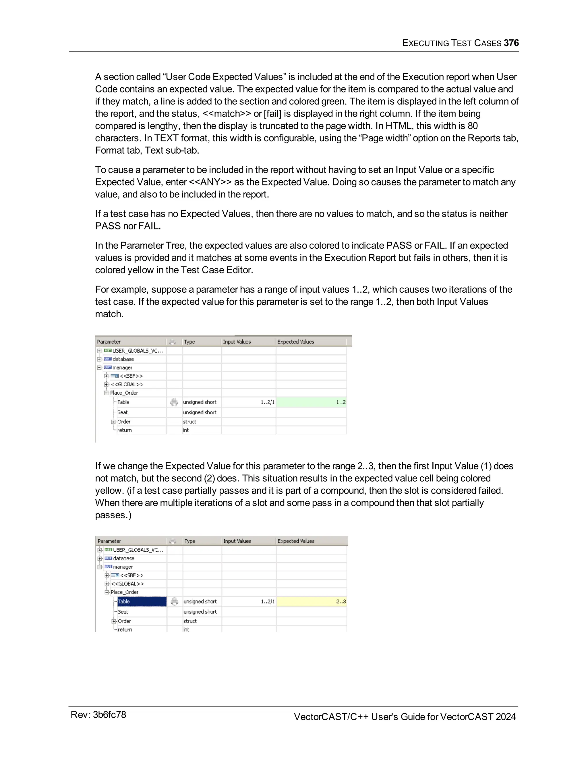 EXECUTING TEST CASES 376
A section called “User Code Expected Values” is included at the end of the Execution report when User
Code contains an expected value. The expected value for the item is compared to the actual value and
if they match, a line is added to the section and colored green. The item is displayed in the left column of
the report, and the status, <<match>> or [fail] is displayed in the right column. If the item being
compared is lengthy, then the display is truncated to the page width. In HTML, this width is 80
characters. In TEXT format, this width is configurable, using the “Page width” option on the Reports tab,
Format tab, Text sub-tab.
To cause a parameter to be included in the report without having to set an Input Value or a specific
Expected Value, enter <<ANY>> as the Expected Value. Doing so causes the parameter to match any
value, and also to be included in the report.
If a test case has no Expected Values, then there are no values to match, and so the status is neither
PASS nor FAIL.
In the Parameter Tree, the expected values are also colored to indicate PASS or FAIL. If an expected
values is provided and it matches at some events in the Execution Report but fails in others, then it is
colored yellow in the Test Case Editor.
For example, suppose a parameter has a range of input values 1..2, which causes two iterations of the
test case. If the expected value for this parameter is set to the range 1..2, then both Input Values
match.
If we change the Expected Value for this parameter to the range 2..3, then the first Input Value (1) does
not match, but the second (2) does. This situation results in the expected value cell being colored
yellow. (if a test case partially passes and it is part of a compound, then the slot is considered failed.
When there are multiple iterations of a slot and some pass in a compound then that slot partially
passes.)
Rev: 3b6fc78 VectorCAST/C++ User's Guide for VectorCAST 2024
 