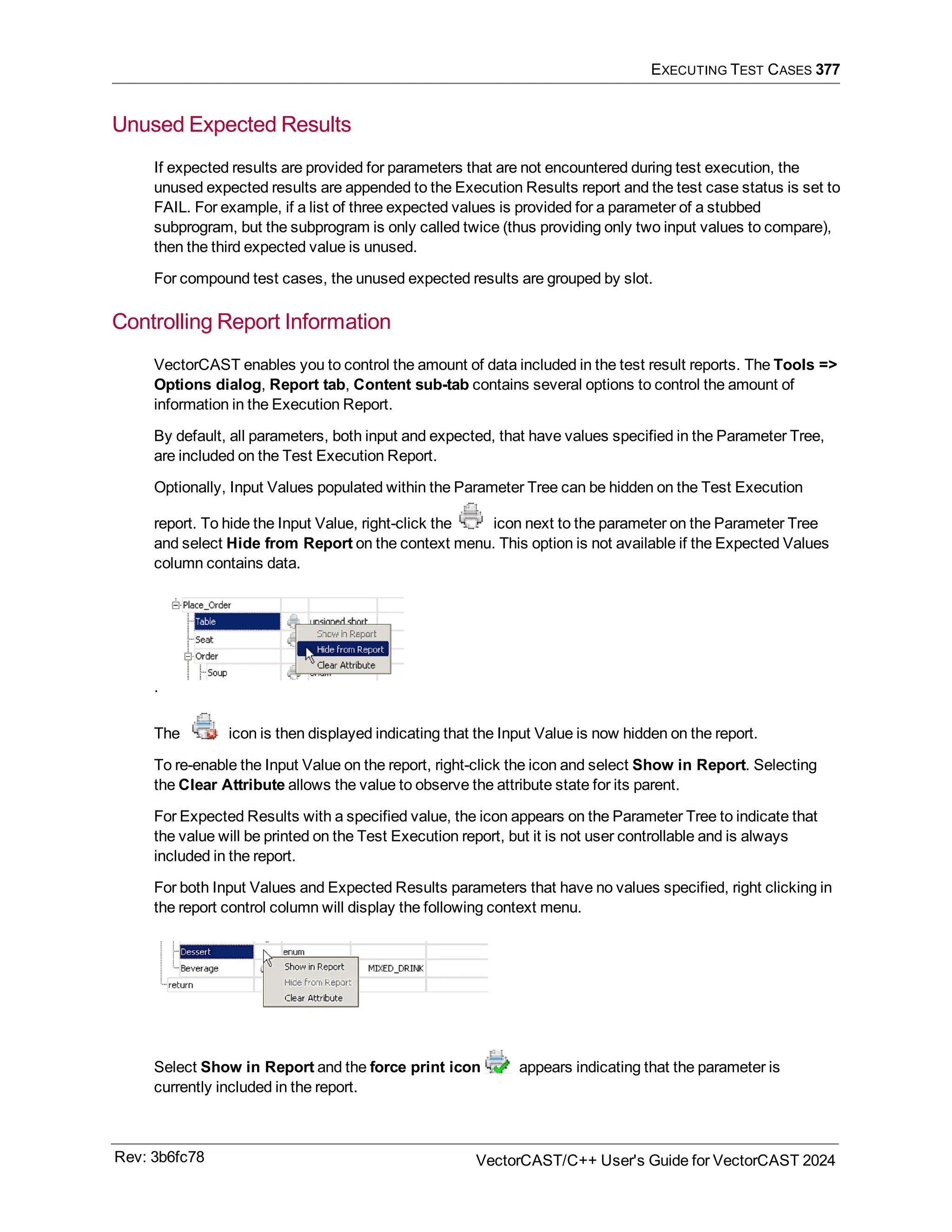 EXECUTING TEST CASES 377
Unused Expected Results
If expected results are provided for parameters that are not encountered during test execution, the
unused expected results are appended to the Execution Results report and the test case status is set to
FAIL. For example, if a list of three expected values is provided for a parameter of a stubbed
subprogram, but the subprogram is only called twice (thus providing only two input values to compare),
then the third expected value is unused.
For compound test cases, the unused expected results are grouped by slot.
Controlling Report Information
VectorCAST enables you to control the amount of data included in the test result reports. The Tools =>
Options dialog, Report tab, Content sub-tab contains several options to control the amount of
information in the Execution Report.
By default, all parameters, both input and expected, that have values specified in the Parameter Tree,
are included on the Test Execution Report.
Optionally, Input Values populated within the Parameter Tree can be hidden on the Test Execution
report. To hide the Input Value, right-click the icon next to the parameter on the Parameter Tree
and select Hide from Report on the context menu. This option is not available if the Expected Values
column contains data.
.
The icon is then displayed indicating that the Input Value is now hidden on the report.
To re-enable the Input Value on the report, right-click the icon and select Show in Report. Selecting
the Clear Attribute allows the value to observe the attribute state for its parent.
For Expected Results with a specified value, the icon appears on the Parameter Tree to indicate that
the value will be printed on the Test Execution report, but it is not user controllable and is always
included in the report.
For both Input Values and Expected Results parameters that have no values specified, right clicking in
the report control column will display the following context menu.
Select Show in Report and the force print icon appears indicating that the parameter is
currently included in the report.
Rev: 3b6fc78 VectorCAST/C++ User's Guide for VectorCAST 2024
 
