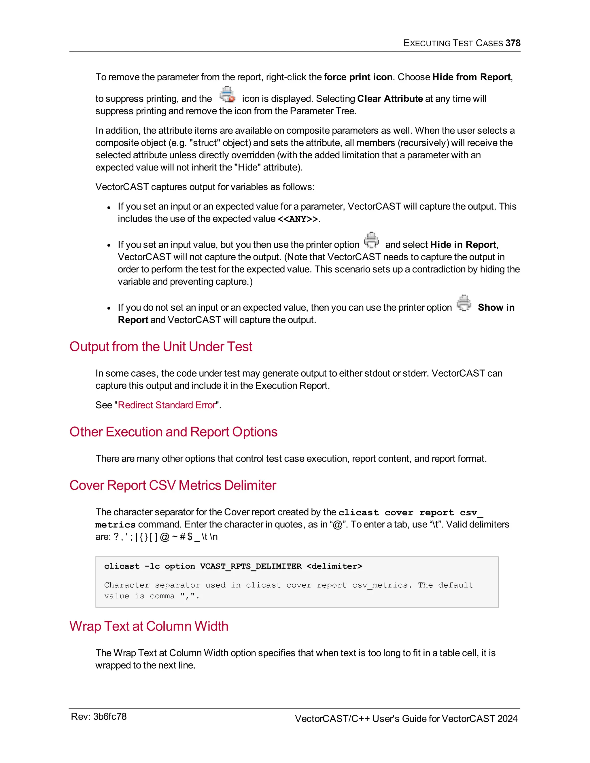 EXECUTING TEST CASES 378
To remove the parameter from the report, right-click the force print icon. Choose Hide from Report,
to suppress printing, and the icon is displayed. Selecting Clear Attribute at any time will
suppress printing and remove the icon from the Parameter Tree.
In addition, the attribute items are available on composite parameters as well. When the user selects a
composite object (e.g. "struct" object) and sets the attribute, all members (recursively) will receive the
selected attribute unless directly overridden (with the added limitation that a parameter with an
expected value will not inherit the "Hide" attribute).
VectorCAST captures output for variables as follows:
l If you set an input or an expected value for a parameter, VectorCAST will capture the output. This
includes the use of the expected value <<ANY>>.
l If you set an input value, but you then use the printer option and select Hide in Report,
VectorCAST will not capture the output. (Note that VectorCAST needs to capture the output in
order to perform the test for the expected value. This scenario sets up a contradiction by hiding the
variable and preventing capture.)
l If you do not set an input or an expected value, then you can use the printer option Show in
Report and VectorCAST will capture the output.
Output from the Unit Under Test
In some cases, the code under test may generate output to either stdout or stderr. VectorCAST can
capture this output and include it in the Execution Report.
See "Redirect Standard Error".
Other Execution and Report Options
There are many other options that control test case execution, report content, and report format.
Cover Report CSV Metrics Delimiter
The character separator for the Cover report created by the clicast cover report csv_
metrics command. Enter the character in quotes, as in “@”. To enter a tab, use “t”. Valid delimiters
are: ? , ' ; | { } [ ] @ ~ # $ _ t n
clicast -lc option VCAST_RPTS_DELIMITER <delimiter>
Character separator used in clicast cover report csv_metrics. The default
value is comma ",".
Wrap Text at Column Width
The Wrap Text at Column Width option specifies that when text is too long to fit in a table cell, it is
wrapped to the next line.
Rev: 3b6fc78 VectorCAST/C++ User's Guide for VectorCAST 2024
 