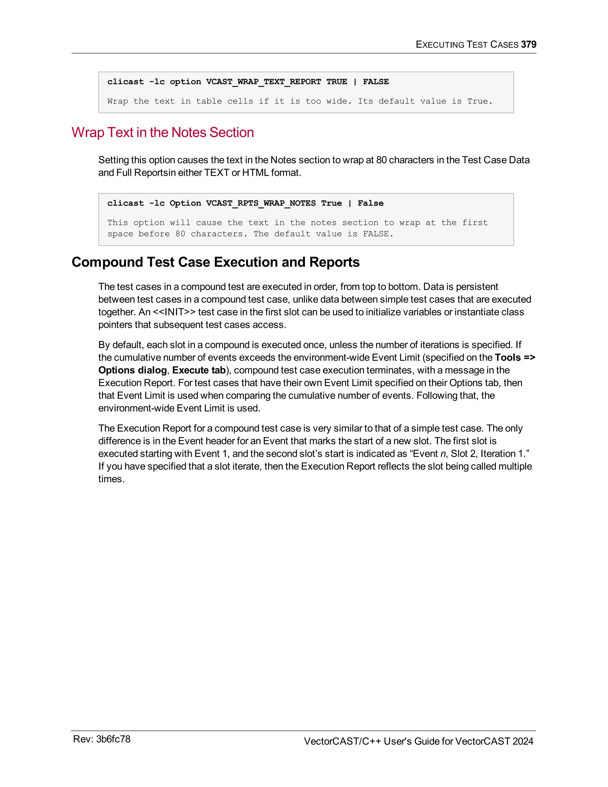 EXECUTING TEST CASES 379
clicast -lc option VCAST_WRAP_TEXT_REPORT TRUE | FALSE
Wrap the text in table cells if it is too wide. Its default value is True.
Wrap Text in the Notes Section
Setting this option causes the text in the Notes section to wrap at 80 characters in the Test Case Data
and Full Reportsin either TEXT or HTML format.
clicast -lc Option VCAST_RPTS_WRAP_NOTES True | False
This option will cause the text in the notes section to wrap at the first
space before 80 characters. The default value is FALSE.
Compound Test Case Execution and Reports
The test cases in a compound test are executed in order, from top to bottom. Data is persistent
between test cases in a compound test case, unlike data between simple test cases that are executed
together. An <<INIT>> test case in the first slot can be used to initialize variables or instantiate class
pointers that subsequent test cases access.
By default, each slot in a compound is executed once, unless the number of iterations is specified. If
the cumulative number of events exceeds the environment-wide Event Limit (specified on the Tools =>
Options dialog, Execute tab), compound test case execution terminates, with a message in the
Execution Report. For test cases that have their own Event Limit specified on their Options tab, then
that Event Limit is used when comparing the cumulative number of events. Following that, the
environment-wide Event Limit is used.
The Execution Report for a compound test case is very similar to that of a simple test case. The only
difference is in the Event header for an Event that marks the start of a new slot. The first slot is
executed starting with Event 1, and the second slot’s start is indicated as “Event n, Slot 2, Iteration 1.”
If you have specified that a slot iterate, then the Execution Report reflects the slot being called multiple
times.
Rev: 3b6fc78 VectorCAST/C++ User's Guide for VectorCAST 2024
 
