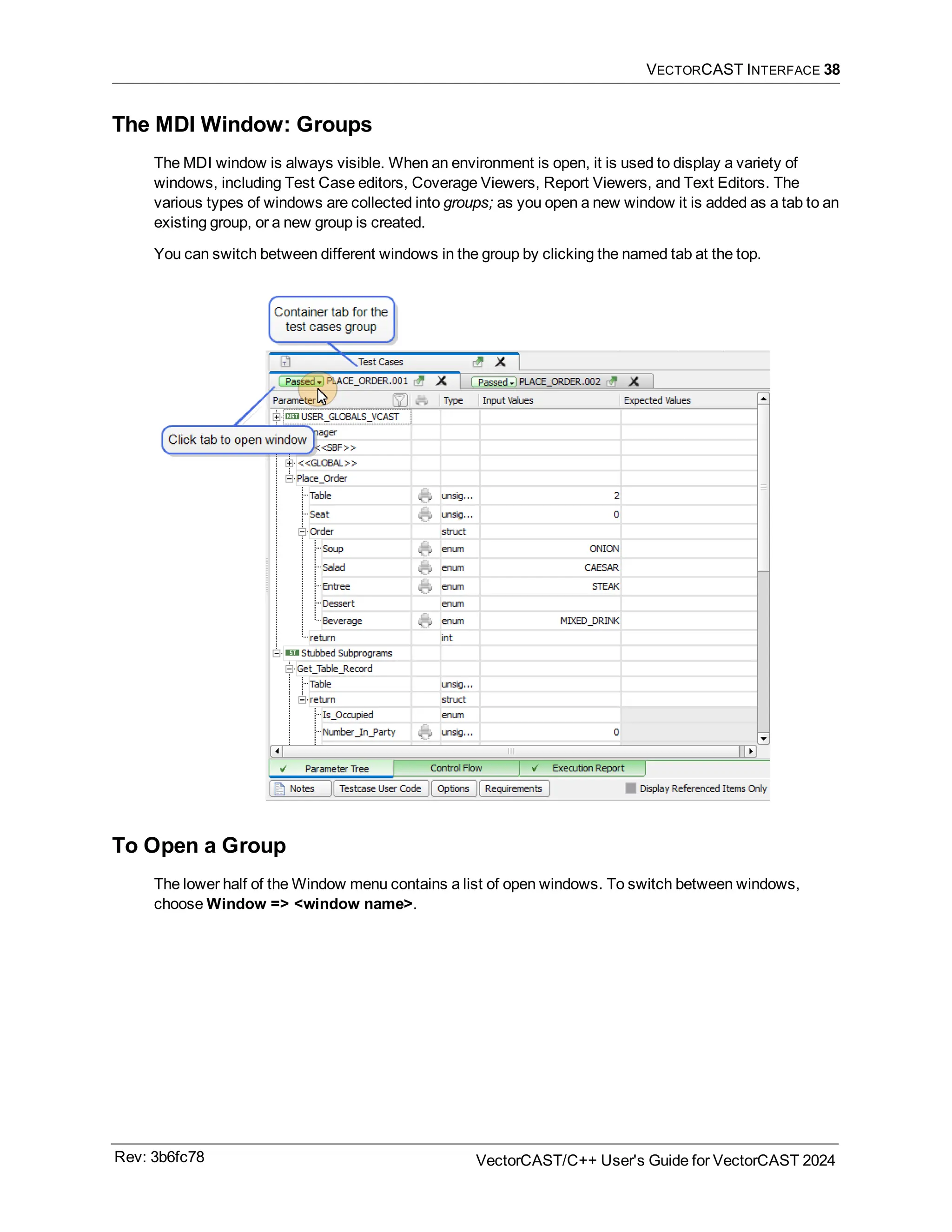 VECTORCAST INTERFACE 38
The MDI Window: Groups
The MDI window is always visible. When an environment is open, it is used to display a variety of
windows, including Test Case editors, Coverage Viewers, Report Viewers, and Text Editors. The
various types of windows are collected into groups; as you open a new window it is added as a tab to an
existing group, or a new group is created.
You can switch between different windows in the group by clicking the named tab at the top.
To Open a Group
The lower half of the Window menu contains a list of open windows. To switch between windows,
choose Window => <window name>.
Rev: 3b6fc78 VectorCAST/C++ User's Guide for VectorCAST 2024
 