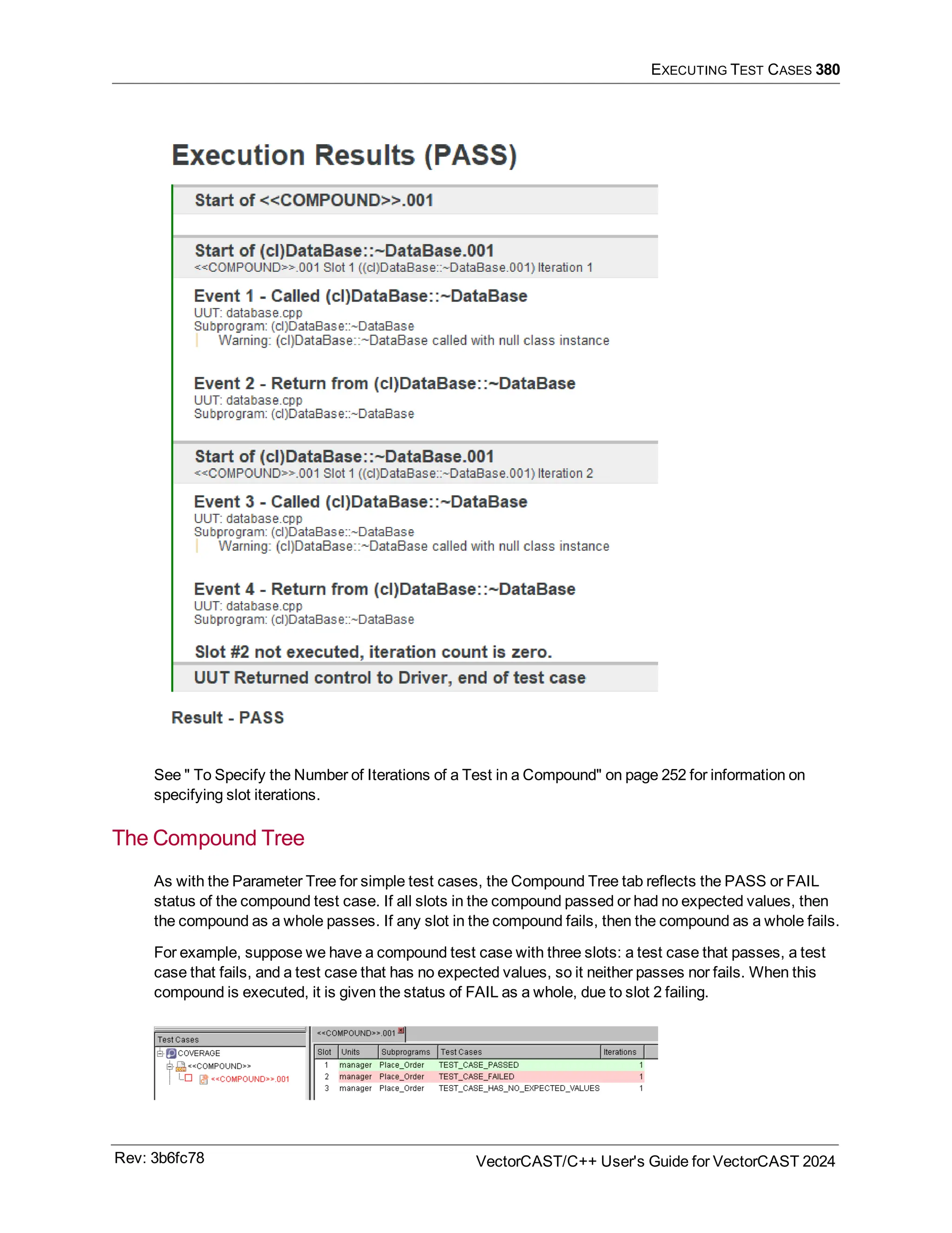EXECUTING TEST CASES 380
See " To Specify the Number of Iterations of a Test in a Compound" on page 252 for information on
specifying slot iterations.
The Compound Tree
As with the Parameter Tree for simple test cases, the Compound Tree tab reflects the PASS or FAIL
status of the compound test case. If all slots in the compound passed or had no expected values, then
the compound as a whole passes. If any slot in the compound fails, then the compound as a whole fails.
For example, suppose we have a compound test case with three slots: a test case that passes, a test
case that fails, and a test case that has no expected values, so it neither passes nor fails. When this
compound is executed, it is given the status of FAIL as a whole, due to slot 2 failing.
Rev: 3b6fc78 VectorCAST/C++ User's Guide for VectorCAST 2024
 