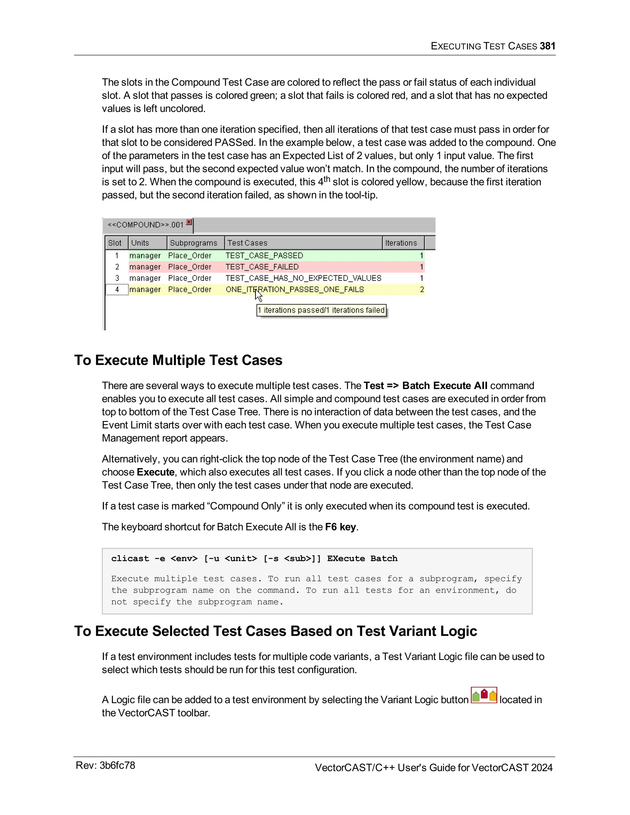 EXECUTING TEST CASES 381
The slots in the Compound Test Case are colored to reflect the pass or fail status of each individual
slot. A slot that passes is colored green; a slot that fails is colored red, and a slot that has no expected
values is left uncolored.
If a slot has more than one iteration specified, then all iterations of that test case must pass in order for
that slot to be considered PASSed. In the example below, a test case was added to the compound. One
of the parameters in the test case has an Expected List of 2 values, but only 1 input value. The first
input will pass, but the second expected value won’t match. In the compound, the number of iterations
is set to 2. When the compound is executed, this 4th slot is colored yellow, because the first iteration
passed, but the second iteration failed, as shown in the tool-tip.
To Execute Multiple Test Cases
There are several ways to execute multiple test cases. The Test => Batch Execute All command
enables you to execute all test cases. All simple and compound test cases are executed in order from
top to bottom of the Test Case Tree. There is no interaction of data between the test cases, and the
Event Limit starts over with each test case. When you execute multiple test cases, the Test Case
Management report appears.
Alternatively, you can right-click the top node of the Test Case Tree (the environment name) and
choose Execute, which also executes all test cases. If you click a node other than the top node of the
Test Case Tree, then only the test cases under that node are executed.
If a test case is marked “Compound Only” it is only executed when its compound test is executed.
The keyboard shortcut for Batch Execute All is the F6 key.
clicast -e <env> [-u <unit> [-s <sub>]] EXecute Batch
Execute multiple test cases. To run all test cases for a subprogram, specify
the subprogram name on the command. To run all tests for an environment, do
not specify the subprogram name.
To Execute Selected Test Cases Based on Test Variant Logic
If a test environment includes tests for multiple code variants, a Test Variant Logic file can be used to
select which tests should be run for this test configuration.
A Logic file can be added to a test environment by selecting the Variant Logic button located in
the VectorCAST toolbar.
Rev: 3b6fc78 VectorCAST/C++ User's Guide for VectorCAST 2024
 