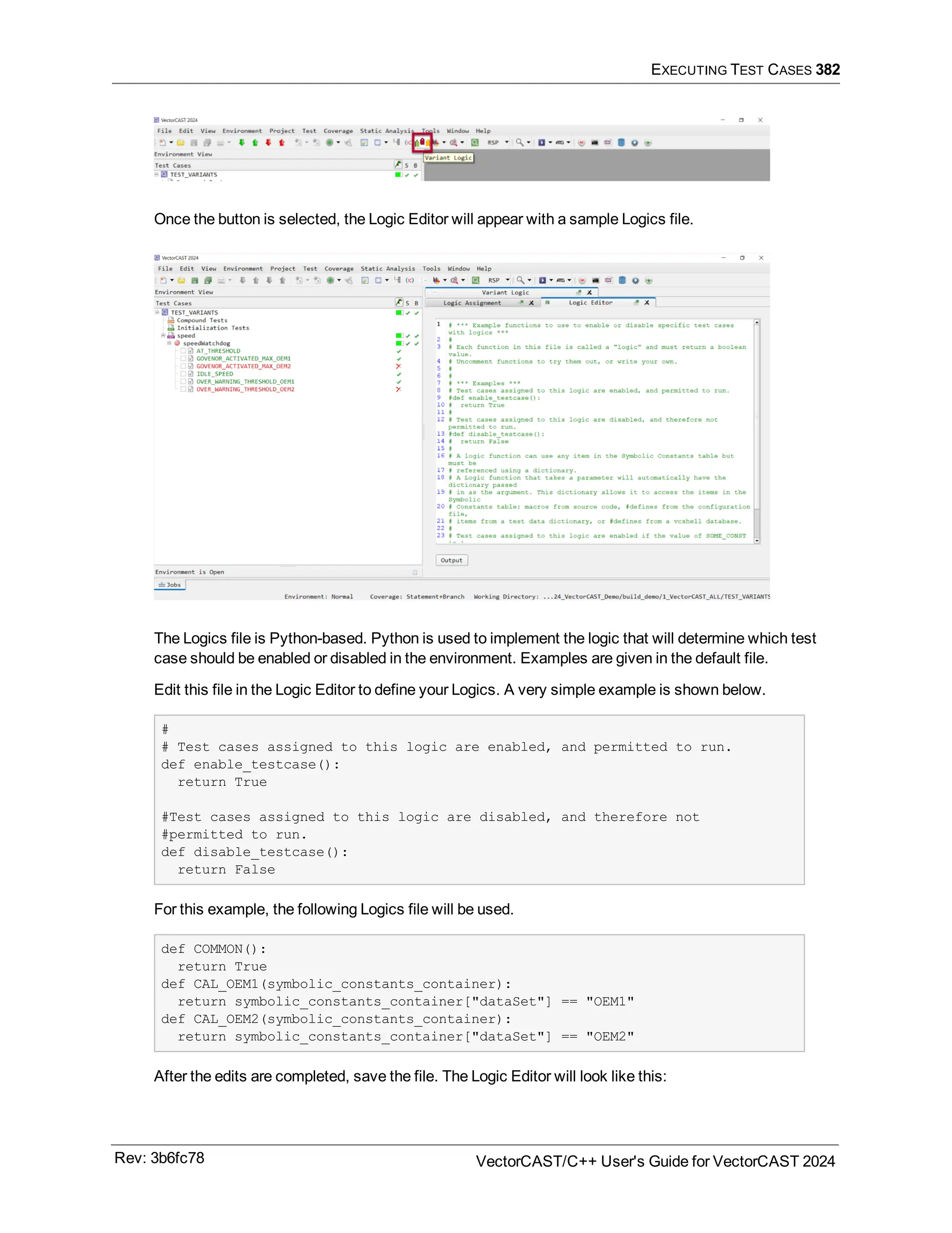 EXECUTING TEST CASES 382
Once the button is selected, the Logic Editor will appear with a sample Logics file.
The Logics file is Python-based. Python is used to implement the logic that will determine which test
case should be enabled or disabled in the environment. Examples are given in the default file.
Edit this file in the Logic Editor to define your Logics. A very simple example is shown below.
#
# Test cases assigned to this logic are enabled, and permitted to run.
def enable_testcase():
return True
#Test cases assigned to this logic are disabled, and therefore not
#permitted to run.
def disable_testcase():
return False
For this example, the following Logics file will be used.
def COMMON():
return True
def CAL_OEM1(symbolic_constants_container):
return symbolic_constants_container["dataSet"] == "OEM1"
def CAL_OEM2(symbolic_constants_container):
return symbolic_constants_container["dataSet"] == "OEM2"
After the edits are completed, save the file. The Logic Editor will look like this:
Rev: 3b6fc78 VectorCAST/C++ User's Guide for VectorCAST 2024
 
