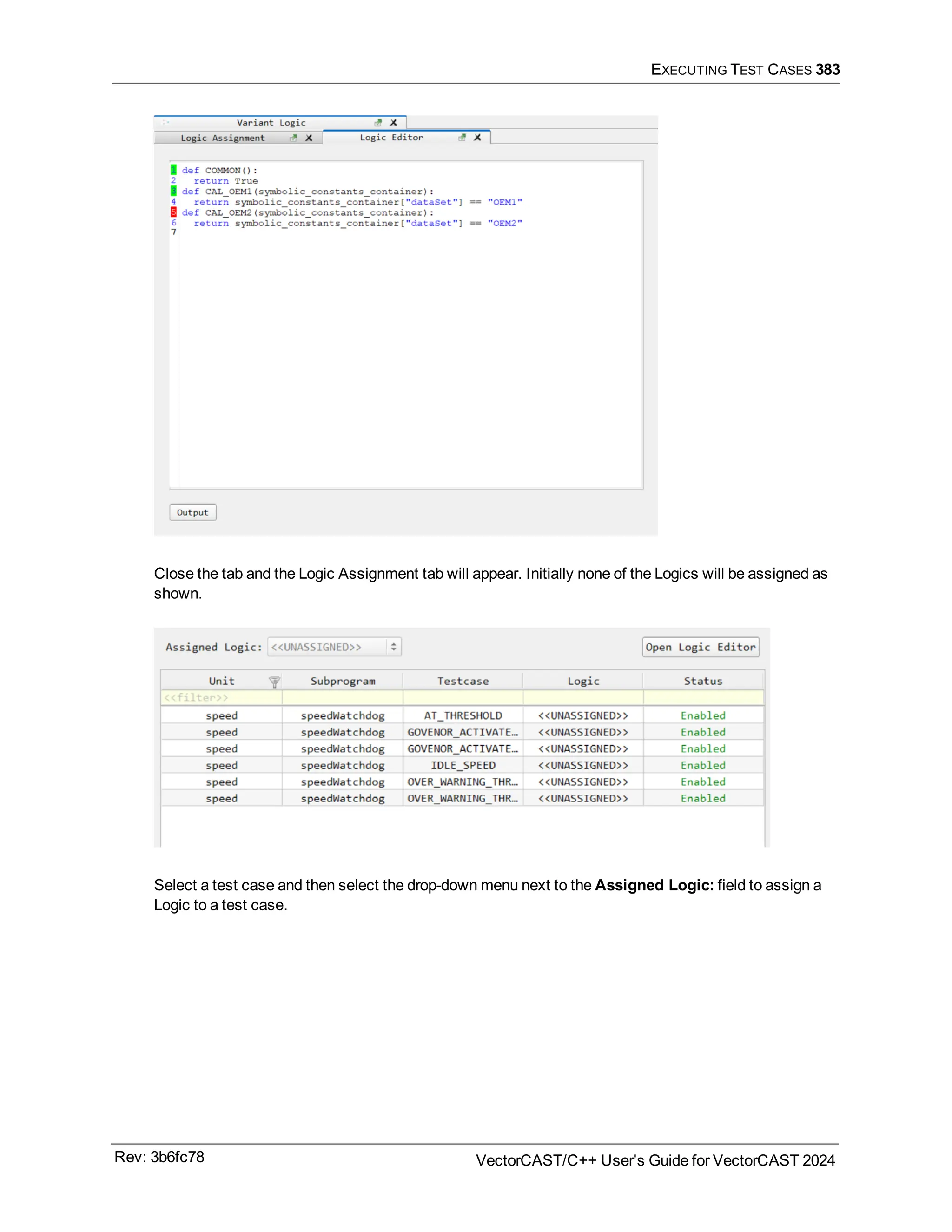 EXECUTING TEST CASES 383
Close the tab and the Logic Assignment tab will appear. Initially none of the Logics will be assigned as
shown.
Select a test case and then select the drop-down menu next to the Assigned Logic: field to assign a
Logic to a test case.
Rev: 3b6fc78 VectorCAST/C++ User's Guide for VectorCAST 2024
 