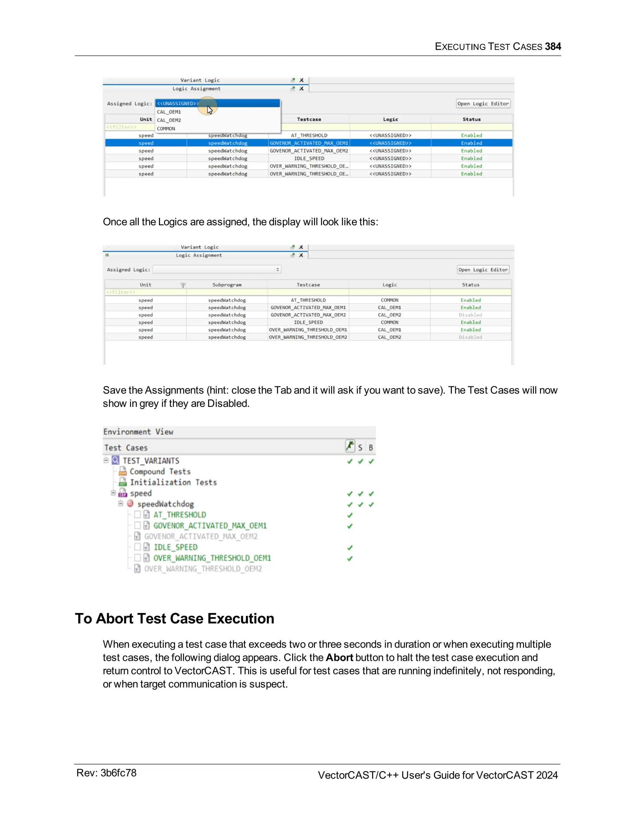 EXECUTING TEST CASES 384
Once all the Logics are assigned, the display will look like this:
Save the Assignments (hint: close the Tab and it will ask if you want to save). The Test Cases will now
show in grey if they are Disabled.
To Abort Test Case Execution
When executing a test case that exceeds two or three seconds in duration or when executing multiple
test cases, the following dialog appears. Click the Abort button to halt the test case execution and
return control to VectorCAST. This is useful for test cases that are running indefinitely, not responding,
or when target communication is suspect.
Rev: 3b6fc78 VectorCAST/C++ User's Guide for VectorCAST 2024
 