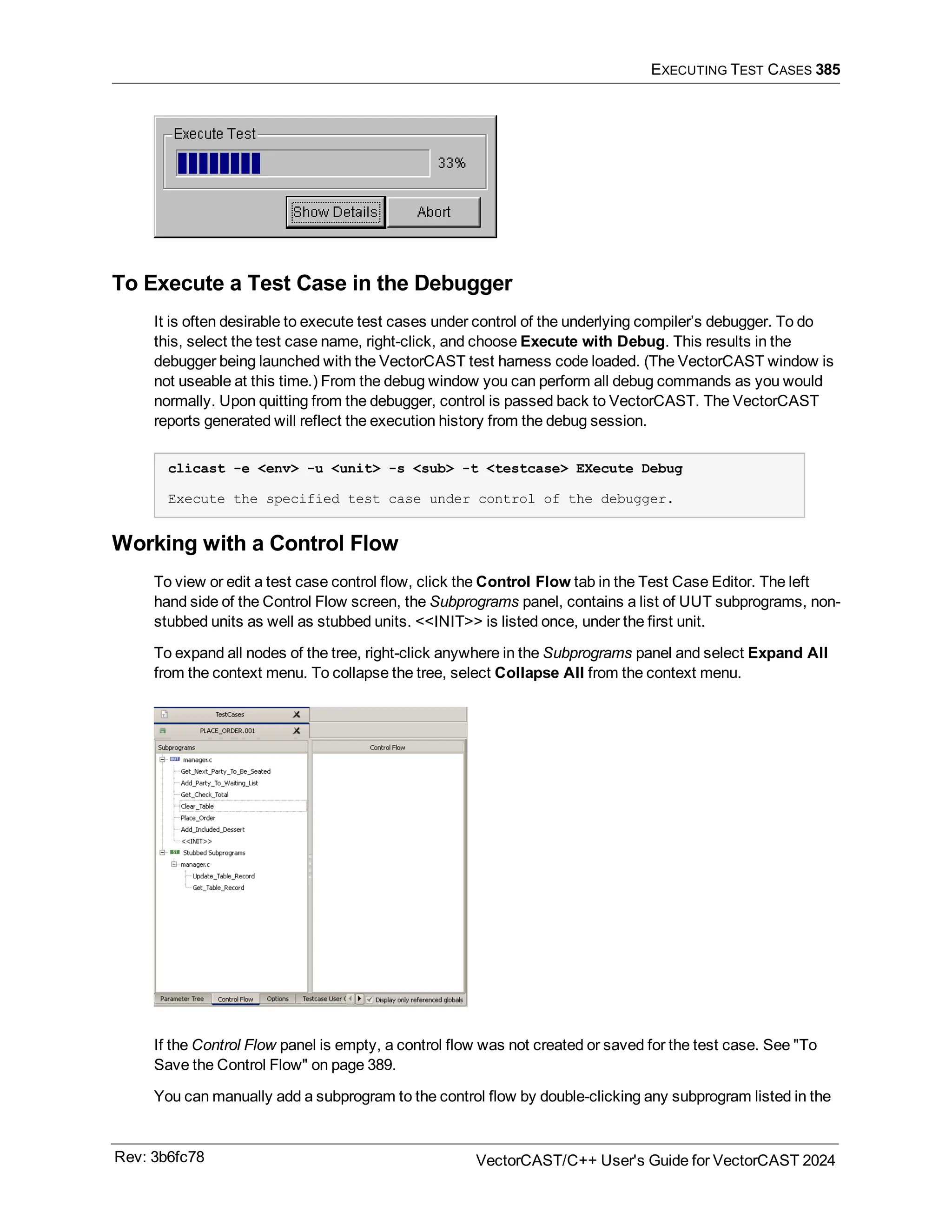 EXECUTING TEST CASES 385
To Execute a Test Case in the Debugger
It is often desirable to execute test cases under control of the underlying compiler’s debugger. To do
this, select the test case name, right-click, and choose Execute with Debug. This results in the
debugger being launched with the VectorCAST test harness code loaded. (The VectorCAST window is
not useable at this time.) From the debug window you can perform all debug commands as you would
normally. Upon quitting from the debugger, control is passed back to VectorCAST. The VectorCAST
reports generated will reflect the execution history from the debug session.
clicast -e <env> -u <unit> -s <sub> -t <testcase> EXecute Debug
Execute the specified test case under control of the debugger.
Working with a Control Flow
To view or edit a test case control flow, click the Control Flow tab in the Test Case Editor. The left
hand side of the Control Flow screen, the Subprograms panel, contains a list of UUT subprograms, non-
stubbed units as well as stubbed units. <<INIT>> is listed once, under the first unit.
To expand all nodes of the tree, right-click anywhere in the Subprograms panel and select Expand All
from the context menu. To collapse the tree, select Collapse All from the context menu.
If the Control Flow panel is empty, a control flow was not created or saved for the test case. See "To
Save the Control Flow" on page 389.
You can manually add a subprogram to the control flow by double-clicking any subprogram listed in the
Rev: 3b6fc78 VectorCAST/C++ User's Guide for VectorCAST 2024
 