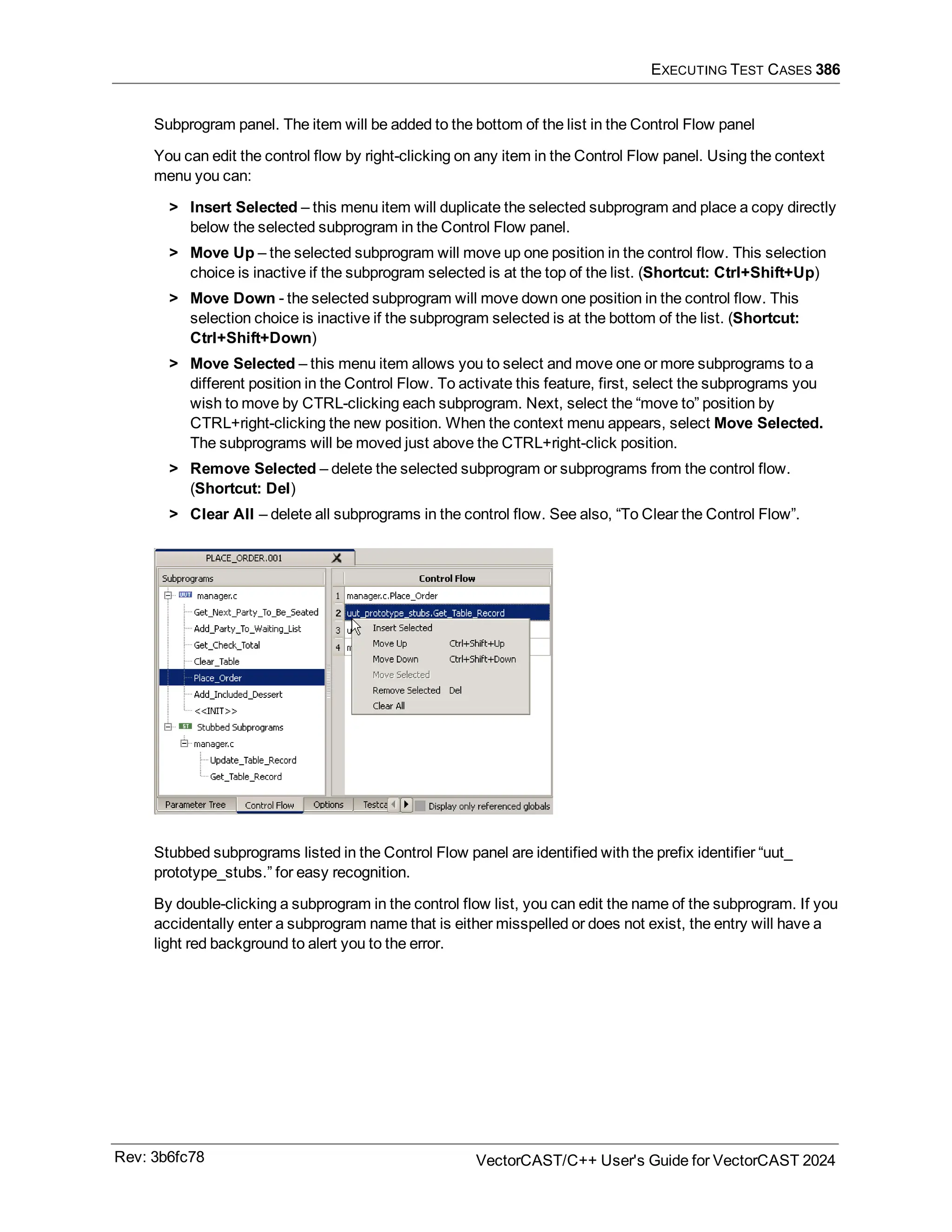 EXECUTING TEST CASES 386
Subprogram panel. The item will be added to the bottom of the list in the Control Flow panel
You can edit the control flow by right-clicking on any item in the Control Flow panel. Using the context
menu you can:
> Insert Selected – this menu item will duplicate the selected subprogram and place a copy directly
below the selected subprogram in the Control Flow panel.
> Move Up – the selected subprogram will move up one position in the control flow. This selection
choice is inactive if the subprogram selected is at the top of the list. (Shortcut: Ctrl+Shift+Up)
> Move Down - the selected subprogram will move down one position in the control flow. This
selection choice is inactive if the subprogram selected is at the bottom of the list. (Shortcut:
Ctrl+Shift+Down)
> Move Selected – this menu item allows you to select and move one or more subprograms to a
different position in the Control Flow. To activate this feature, first, select the subprograms you
wish to move by CTRL-clicking each subprogram. Next, select the “move to” position by
CTRL+right-clicking the new position. When the context menu appears, select Move Selected.
The subprograms will be moved just above the CTRL+right-click position.
> Remove Selected – delete the selected subprogram or subprograms from the control flow.
(Shortcut: Del)
> Clear All – delete all subprograms in the control flow. See also, “To Clear the Control Flow”.
Stubbed subprograms listed in the Control Flow panel are identified with the prefix identifier “uut_
prototype_stubs.” for easy recognition.
By double-clicking a subprogram in the control flow list, you can edit the name of the subprogram. If you
accidentally enter a subprogram name that is either misspelled or does not exist, the entry will have a
light red background to alert you to the error.
Rev: 3b6fc78 VectorCAST/C++ User's Guide for VectorCAST 2024
 