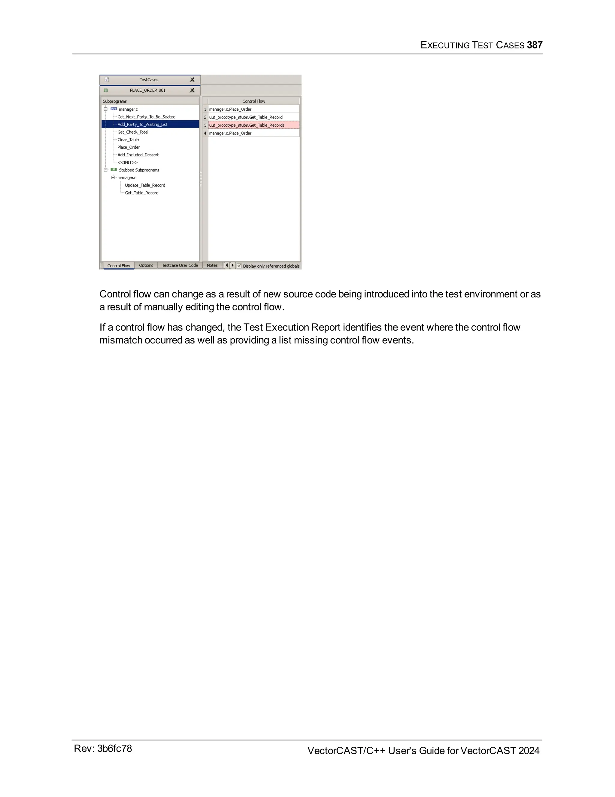 EXECUTING TEST CASES 387
Control flow can change as a result of new source code being introduced into the test environment or as
a result of manually editing the control flow.
If a control flow has changed, the Test Execution Report identifies the event where the control flow
mismatch occurred as well as providing a list missing control flow events.
Rev: 3b6fc78 VectorCAST/C++ User's Guide for VectorCAST 2024
 