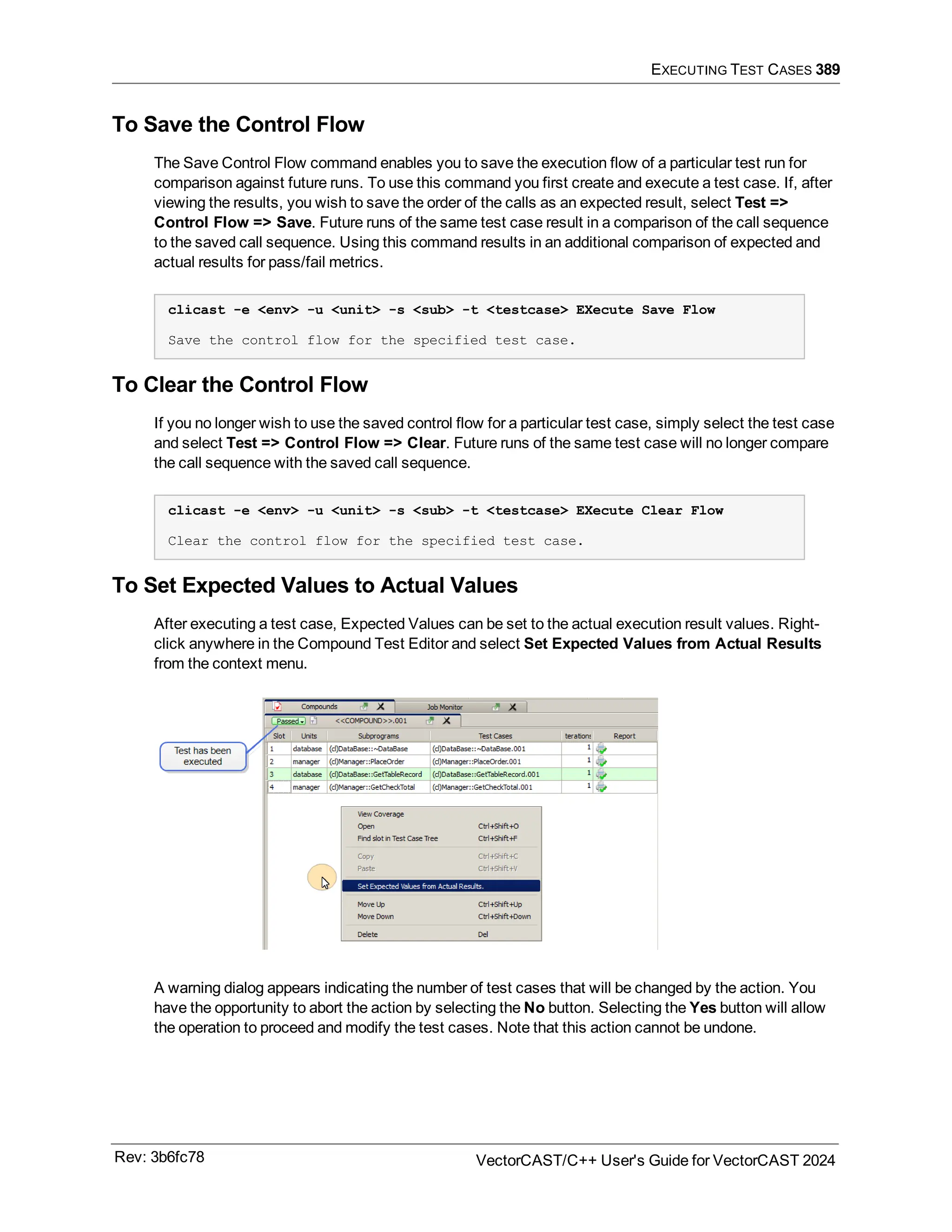 EXECUTING TEST CASES 389
To Save the Control Flow
The Save Control Flow command enables you to save the execution flow of a particular test run for
comparison against future runs. To use this command you first create and execute a test case. If, after
viewing the results, you wish to save the order of the calls as an expected result, select Test =>
Control Flow => Save. Future runs of the same test case result in a comparison of the call sequence
to the saved call sequence. Using this command results in an additional comparison of expected and
actual results for pass/fail metrics.
clicast -e <env> -u <unit> -s <sub> -t <testcase> EXecute Save Flow
Save the control flow for the specified test case.
To Clear the Control Flow
If you no longer wish to use the saved control flow for a particular test case, simply select the test case
and select Test => Control Flow => Clear. Future runs of the same test case will no longer compare
the call sequence with the saved call sequence.
clicast -e <env> -u <unit> -s <sub> -t <testcase> EXecute Clear Flow
Clear the control flow for the specified test case.
To Set Expected Values to Actual Values
After executing a test case, Expected Values can be set to the actual execution result values. Right-
click anywhere in the Compound Test Editor and select Set Expected Values from Actual Results
from the context menu.
A warning dialog appears indicating the number of test cases that will be changed by the action. You
have the opportunity to abort the action by selecting the No button. Selecting the Yes button will allow
the operation to proceed and modify the test cases. Note that this action cannot be undone.
Rev: 3b6fc78 VectorCAST/C++ User's Guide for VectorCAST 2024
 