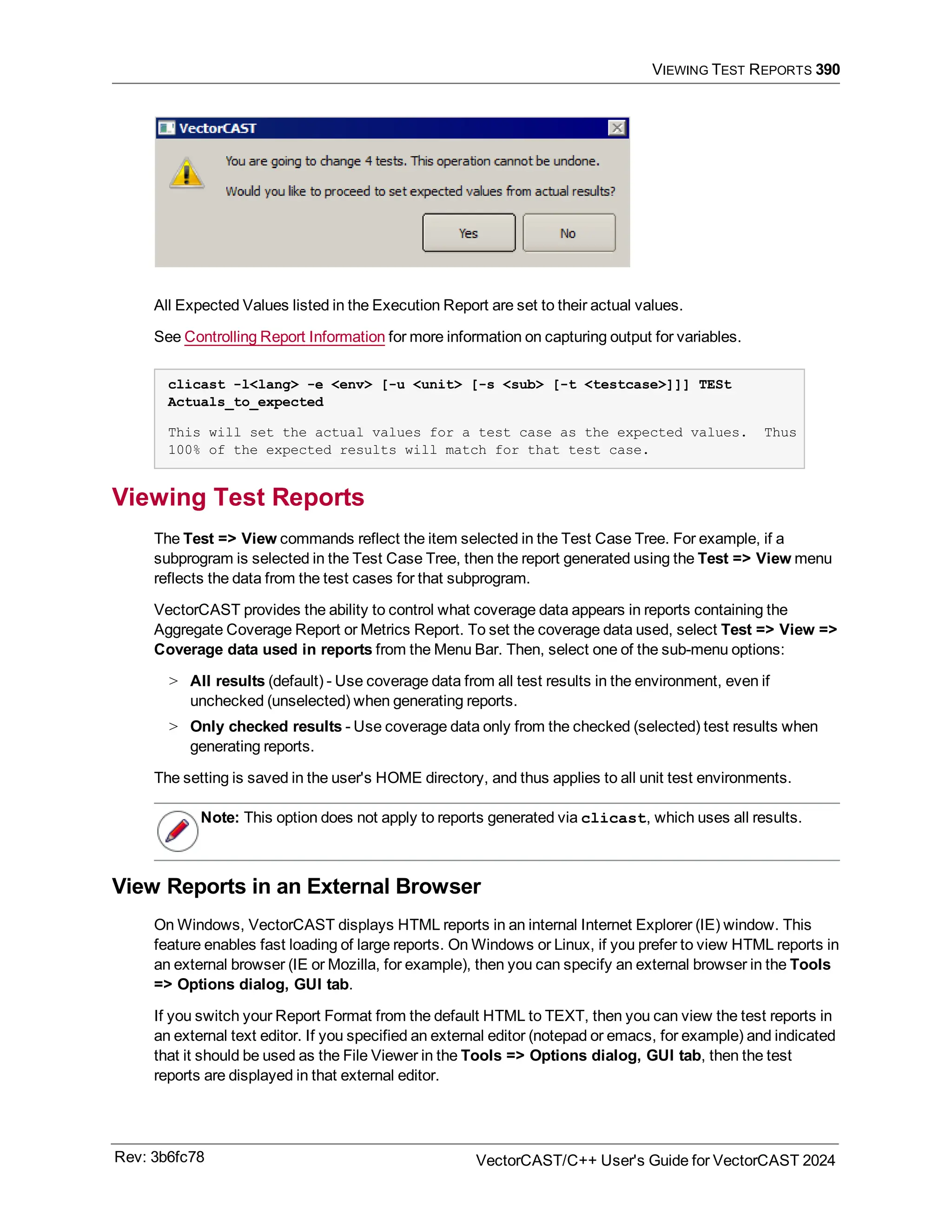 VIEWING TEST REPORTS 390
All Expected Values listed in the Execution Report are set to their actual values.
See Controlling Report Information for more information on capturing output for variables.
clicast -l<lang> -e <env> [-u <unit> [-s <sub> [-t <testcase>]]] TESt
Actuals_to_expected
This will set the actual values for a test case as the expected values. Thus
100% of the expected results will match for that test case.
Viewing Test Reports
The Test => View commands reflect the item selected in the Test Case Tree. For example, if a
subprogram is selected in the Test Case Tree, then the report generated using the Test => View menu
reflects the data from the test cases for that subprogram.
VectorCAST provides the ability to control what coverage data appears in reports containing the
Aggregate Coverage Report or Metrics Report. To set the coverage data used, select Test => View =>
Coverage data used in reports from the Menu Bar. Then, select one of the sub-menu options:
> All results (default) - Use coverage data from all test results in the environment, even if
unchecked (unselected) when generating reports.
> Only checked results - Use coverage data only from the checked (selected) test results when
generating reports.
The setting is saved in the user's HOME directory, and thus applies to all unit test environments.
Note: This option does not apply to reports generated via clicast, which uses all results.
View Reports in an External Browser
On Windows, VectorCAST displays HTML reports in an internal Internet Explorer (IE) window. This
feature enables fast loading of large reports. On Windows or Linux, if you prefer to view HTML reports in
an external browser (IE or Mozilla, for example), then you can specify an external browser in the Tools
=> Options dialog, GUI tab.
If you switch your Report Format from the default HTML to TEXT, then you can view the test reports in
an external text editor. If you specified an external editor (notepad or emacs, for example) and indicated
that it should be used as the File Viewer in the Tools => Options dialog, GUI tab, then the test
reports are displayed in that external editor.
Rev: 3b6fc78 VectorCAST/C++ User's Guide for VectorCAST 2024
 