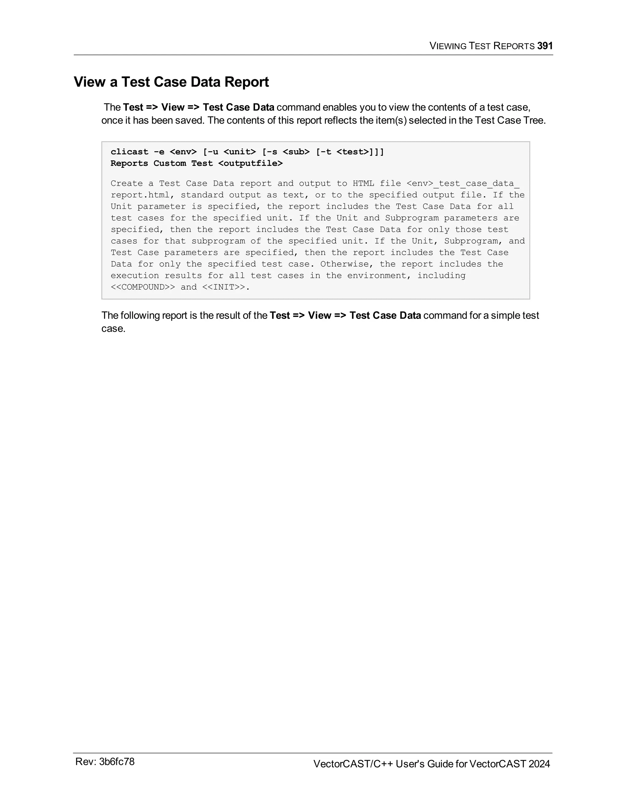VIEWING TEST REPORTS 391
View a Test Case Data Report
The Test => View => Test Case Data command enables you to view the contents of a test case,
once it has been saved. The contents of this report reflects the item(s) selected in the Test Case Tree.
clicast -e <env> [-u <unit> [-s <sub> [-t <test>]]]
Reports Custom Test <outputfile>
Create a Test Case Data report and output to HTML file <env>_test_case_data_
report.html, standard output as text, or to the specified output file. If the
Unit parameter is specified, the report includes the Test Case Data for all
test cases for the specified unit. If the Unit and Subprogram parameters are
specified, then the report includes the Test Case Data for only those test
cases for that subprogram of the specified unit. If the Unit, Subprogram, and
Test Case parameters are specified, then the report includes the Test Case
Data for only the specified test case. Otherwise, the report includes the
execution results for all test cases in the environment, including
<<COMPOUND>> and <<INIT>>.
The following report is the result of the Test => View => Test Case Data command for a simple test
case.
Rev: 3b6fc78 VectorCAST/C++ User's Guide for VectorCAST 2024
 
