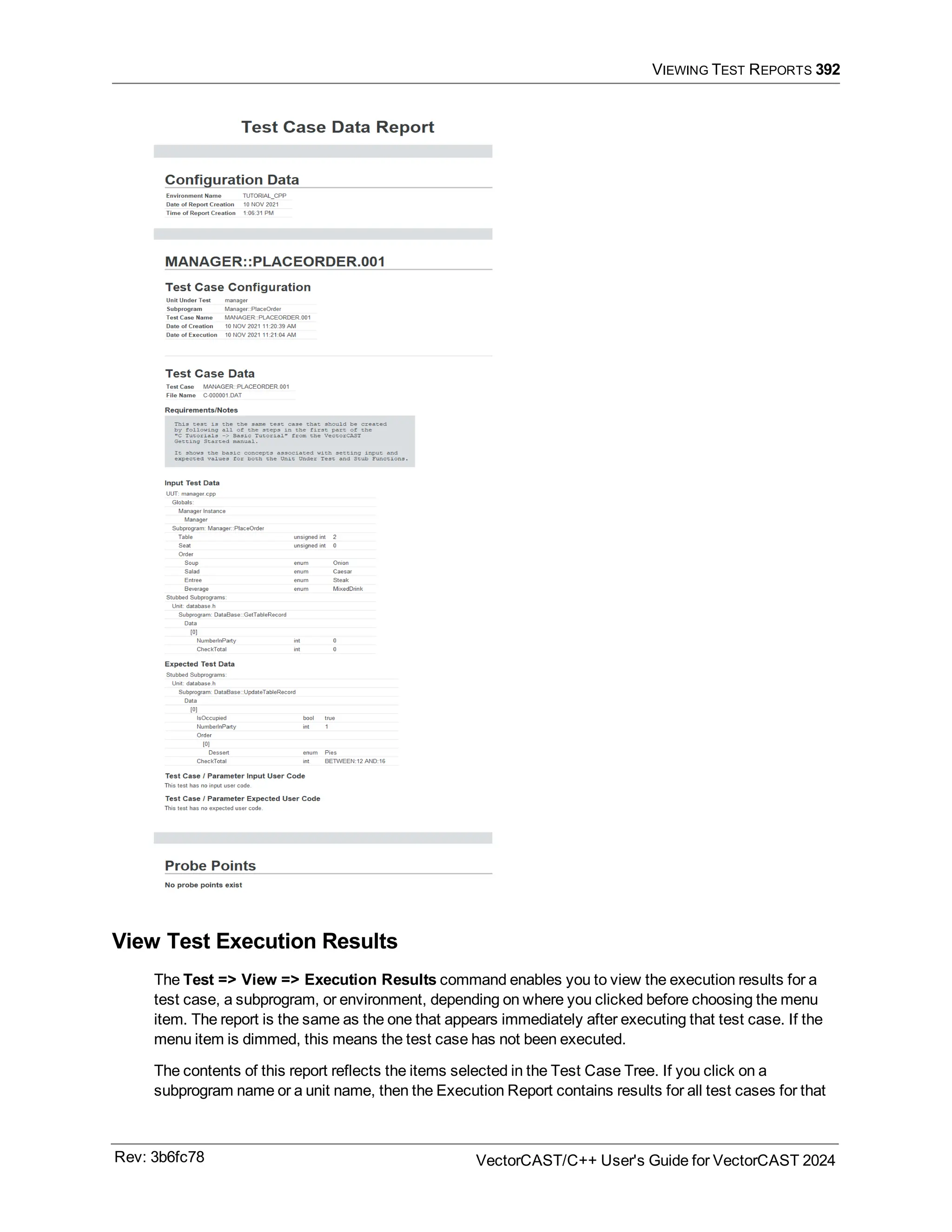 VIEWING TEST REPORTS 392
View Test Execution Results
The Test => View => Execution Results command enables you to view the execution results for a
test case, a subprogram, or environment, depending on where you clicked before choosing the menu
item. The report is the same as the one that appears immediately after executing that test case. If the
menu item is dimmed, this means the test case has not been executed.
The contents of this report reflects the items selected in the Test Case Tree. If you click on a
subprogram name or a unit name, then the Execution Report contains results for all test cases for that
Rev: 3b6fc78 VectorCAST/C++ User's Guide for VectorCAST 2024
 