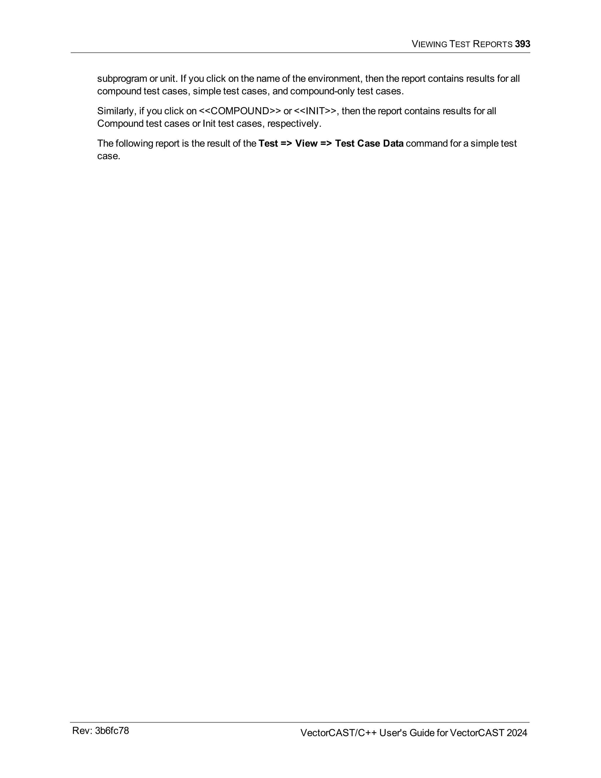 VIEWING TEST REPORTS 393
subprogram or unit. If you click on the name of the environment, then the report contains results for all
compound test cases, simple test cases, and compound-only test cases.
Similarly, if you click on <<COMPOUND>> or <<INIT>>, then the report contains results for all
Compound test cases or Init test cases, respectively.
The following report is the result of the Test => View => Test Case Data command for a simple test
case.
Rev: 3b6fc78 VectorCAST/C++ User's Guide for VectorCAST 2024
 